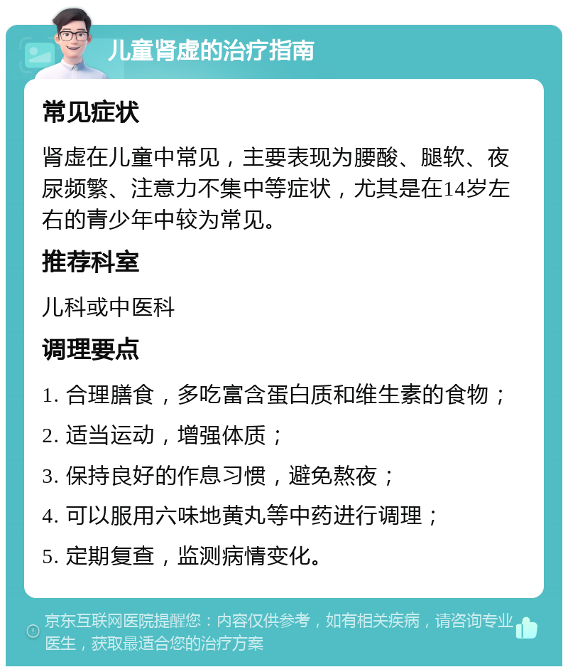 儿童肾虚的治疗指南 常见症状 肾虚在儿童中常见，主要表现为腰酸、腿软、夜尿频繁、注意力不集中等症状，尤其是在14岁左右的青少年中较为常见。 推荐科室 儿科或中医科 调理要点 1. 合理膳食，多吃富含蛋白质和维生素的食物； 2. 适当运动，增强体质； 3. 保持良好的作息习惯，避免熬夜； 4. 可以服用六味地黄丸等中药进行调理； 5. 定期复查，监测病情变化。