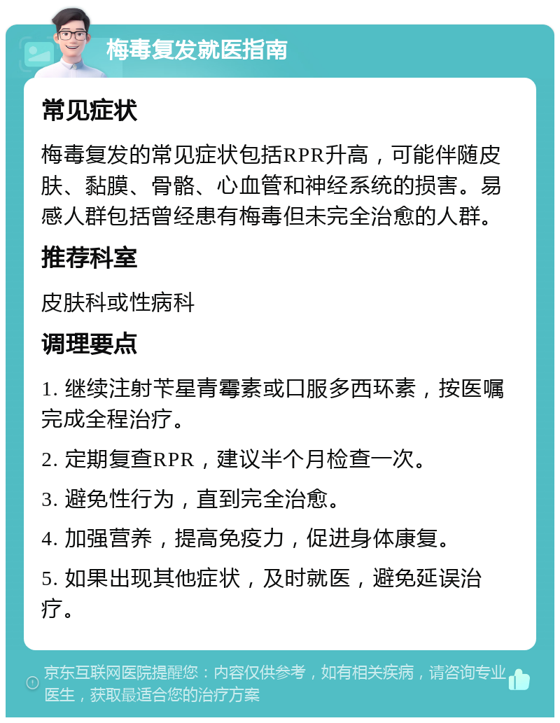 梅毒复发就医指南 常见症状 梅毒复发的常见症状包括RPR升高，可能伴随皮肤、黏膜、骨骼、心血管和神经系统的损害。易感人群包括曾经患有梅毒但未完全治愈的人群。 推荐科室 皮肤科或性病科 调理要点 1. 继续注射苄星青霉素或口服多西环素，按医嘱完成全程治疗。 2. 定期复查RPR，建议半个月检查一次。 3. 避免性行为，直到完全治愈。 4. 加强营养，提高免疫力，促进身体康复。 5. 如果出现其他症状，及时就医，避免延误治疗。