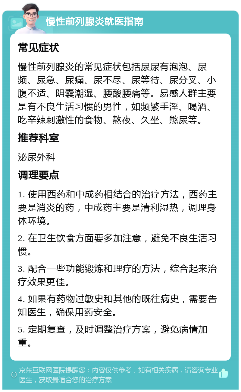 慢性前列腺炎就医指南 常见症状 慢性前列腺炎的常见症状包括尿尿有泡泡、尿频、尿急、尿痛、尿不尽、尿等待、尿分叉、小腹不适、阴囊潮湿、腰酸腰痛等。易感人群主要是有不良生活习惯的男性，如频繁手淫、喝酒、吃辛辣刺激性的食物、熬夜、久坐、憋尿等。 推荐科室 泌尿外科 调理要点 1. 使用西药和中成药相结合的治疗方法，西药主要是消炎的药，中成药主要是清利湿热，调理身体环境。 2. 在卫生饮食方面要多加注意，避免不良生活习惯。 3. 配合一些功能锻炼和理疗的方法，综合起来治疗效果更佳。 4. 如果有药物过敏史和其他的既往病史，需要告知医生，确保用药安全。 5. 定期复查，及时调整治疗方案，避免病情加重。