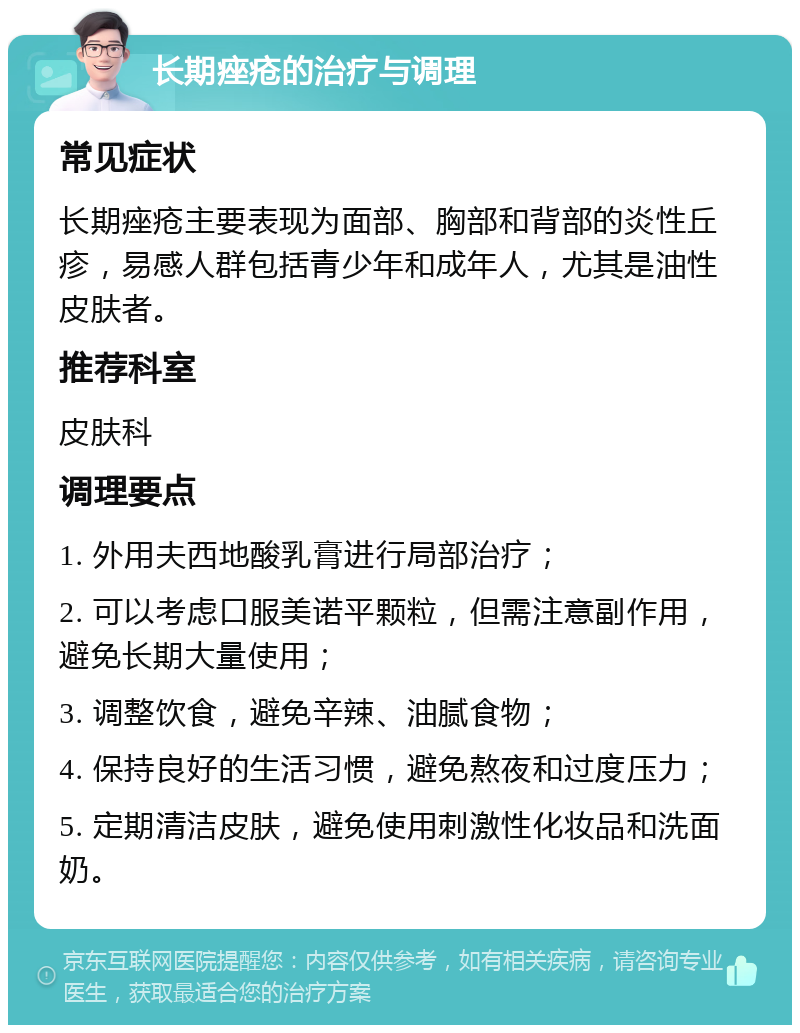 长期痤疮的治疗与调理 常见症状 长期痤疮主要表现为面部、胸部和背部的炎性丘疹，易感人群包括青少年和成年人，尤其是油性皮肤者。 推荐科室 皮肤科 调理要点 1. 外用夫西地酸乳膏进行局部治疗； 2. 可以考虑口服美诺平颗粒，但需注意副作用，避免长期大量使用； 3. 调整饮食，避免辛辣、油腻食物； 4. 保持良好的生活习惯，避免熬夜和过度压力； 5. 定期清洁皮肤，避免使用刺激性化妆品和洗面奶。