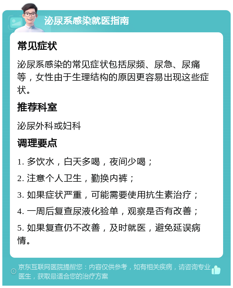 泌尿系感染就医指南 常见症状 泌尿系感染的常见症状包括尿频、尿急、尿痛等，女性由于生理结构的原因更容易出现这些症状。 推荐科室 泌尿外科或妇科 调理要点 1. 多饮水，白天多喝，夜间少喝； 2. 注意个人卫生，勤换内裤； 3. 如果症状严重，可能需要使用抗生素治疗； 4. 一周后复查尿液化验单，观察是否有改善； 5. 如果复查仍不改善，及时就医，避免延误病情。