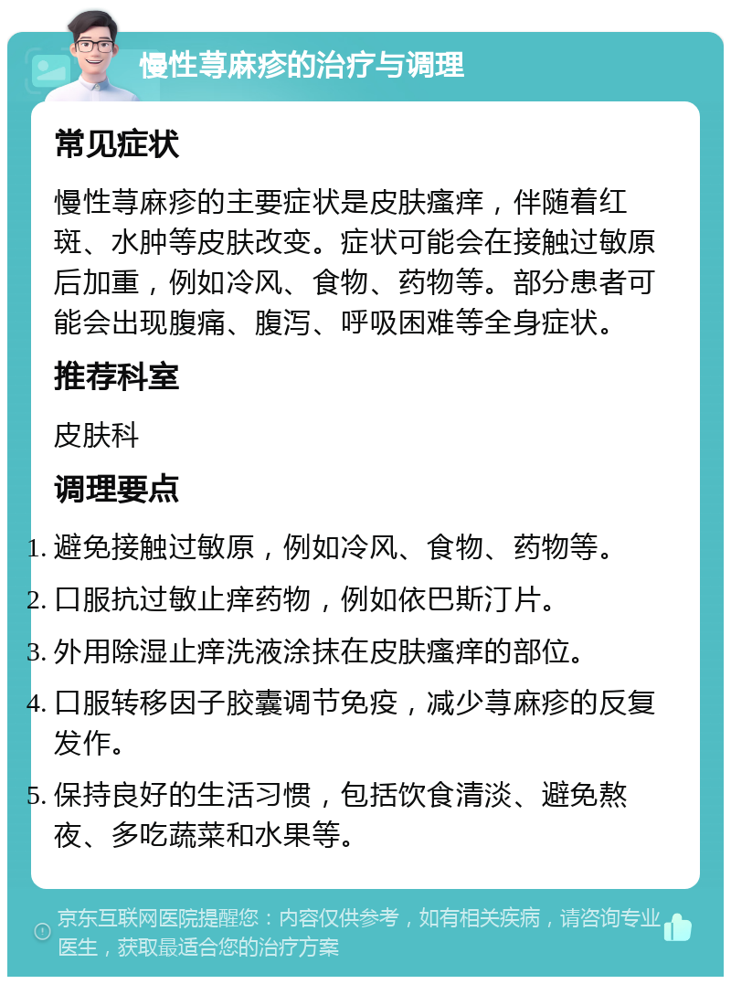 慢性荨麻疹的治疗与调理 常见症状 慢性荨麻疹的主要症状是皮肤瘙痒，伴随着红斑、水肿等皮肤改变。症状可能会在接触过敏原后加重，例如冷风、食物、药物等。部分患者可能会出现腹痛、腹泻、呼吸困难等全身症状。 推荐科室 皮肤科 调理要点 避免接触过敏原，例如冷风、食物、药物等。 口服抗过敏止痒药物，例如依巴斯汀片。 外用除湿止痒洗液涂抹在皮肤瘙痒的部位。 口服转移因子胶囊调节免疫，减少荨麻疹的反复发作。 保持良好的生活习惯，包括饮食清淡、避免熬夜、多吃蔬菜和水果等。