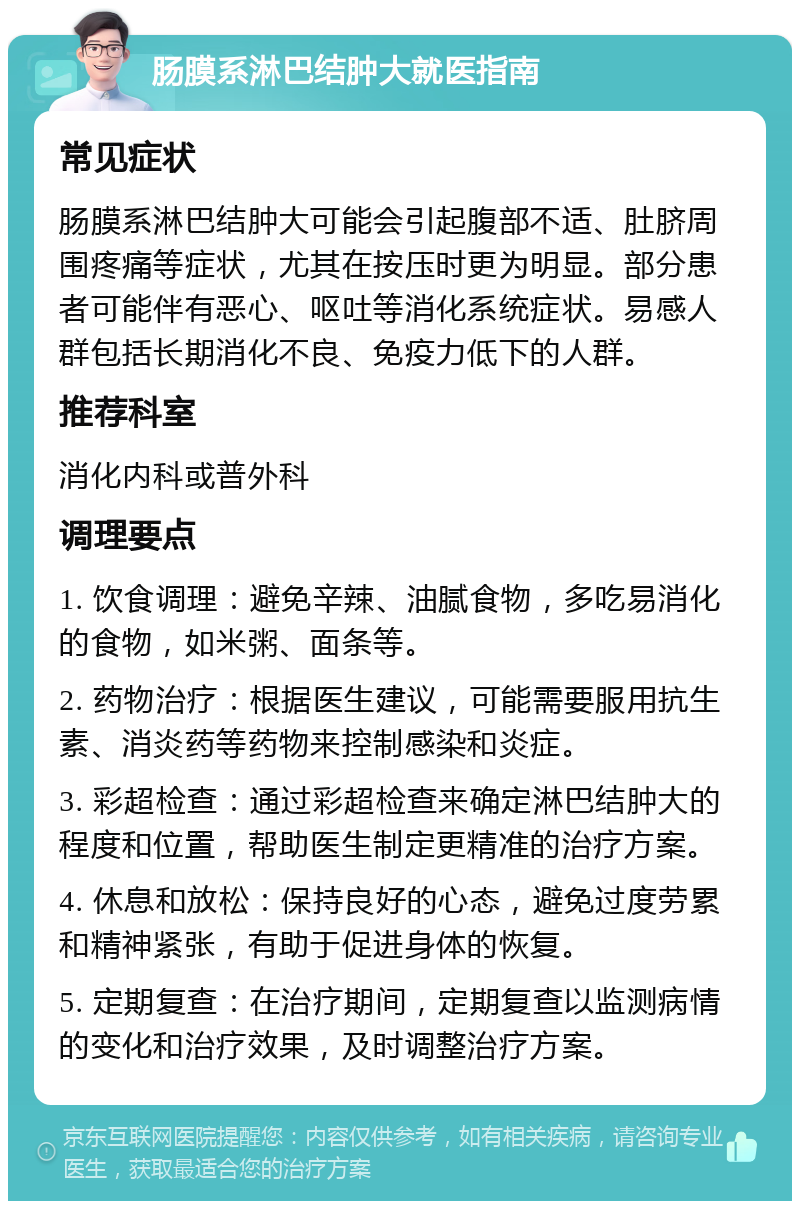 肠膜系淋巴结肿大就医指南 常见症状 肠膜系淋巴结肿大可能会引起腹部不适、肚脐周围疼痛等症状，尤其在按压时更为明显。部分患者可能伴有恶心、呕吐等消化系统症状。易感人群包括长期消化不良、免疫力低下的人群。 推荐科室 消化内科或普外科 调理要点 1. 饮食调理：避免辛辣、油腻食物，多吃易消化的食物，如米粥、面条等。 2. 药物治疗：根据医生建议，可能需要服用抗生素、消炎药等药物来控制感染和炎症。 3. 彩超检查：通过彩超检查来确定淋巴结肿大的程度和位置，帮助医生制定更精准的治疗方案。 4. 休息和放松：保持良好的心态，避免过度劳累和精神紧张，有助于促进身体的恢复。 5. 定期复查：在治疗期间，定期复查以监测病情的变化和治疗效果，及时调整治疗方案。