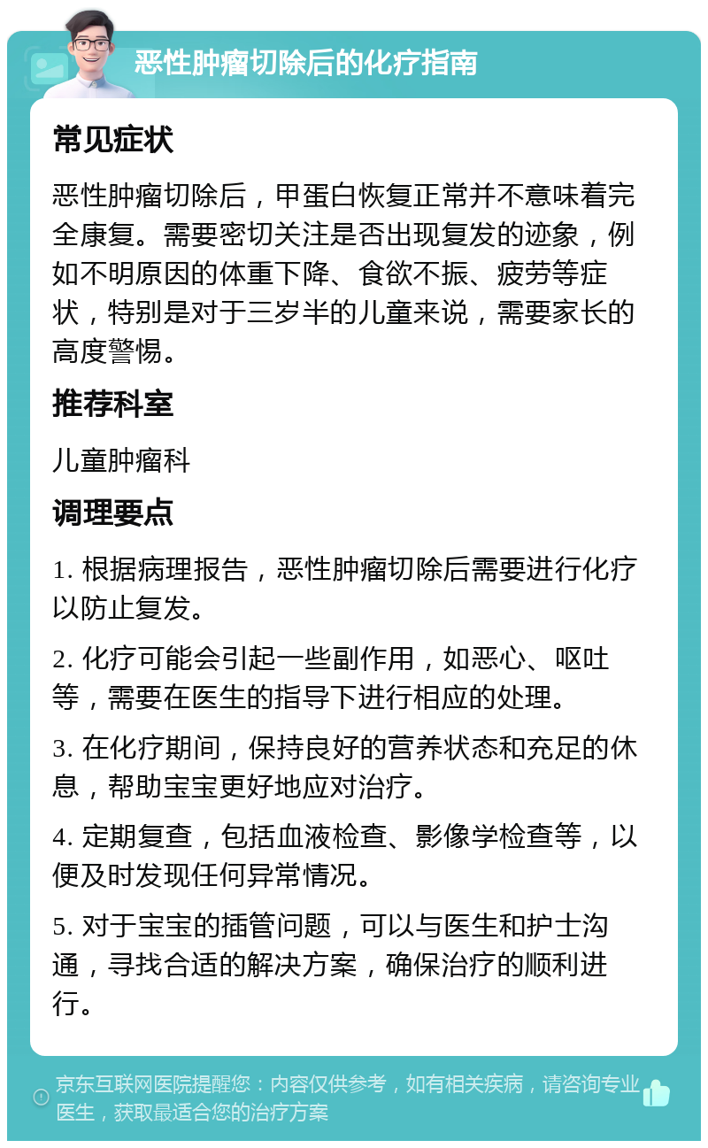 恶性肿瘤切除后的化疗指南 常见症状 恶性肿瘤切除后，甲蛋白恢复正常并不意味着完全康复。需要密切关注是否出现复发的迹象，例如不明原因的体重下降、食欲不振、疲劳等症状，特别是对于三岁半的儿童来说，需要家长的高度警惕。 推荐科室 儿童肿瘤科 调理要点 1. 根据病理报告，恶性肿瘤切除后需要进行化疗以防止复发。 2. 化疗可能会引起一些副作用，如恶心、呕吐等，需要在医生的指导下进行相应的处理。 3. 在化疗期间，保持良好的营养状态和充足的休息，帮助宝宝更好地应对治疗。 4. 定期复查，包括血液检查、影像学检查等，以便及时发现任何异常情况。 5. 对于宝宝的插管问题，可以与医生和护士沟通，寻找合适的解决方案，确保治疗的顺利进行。