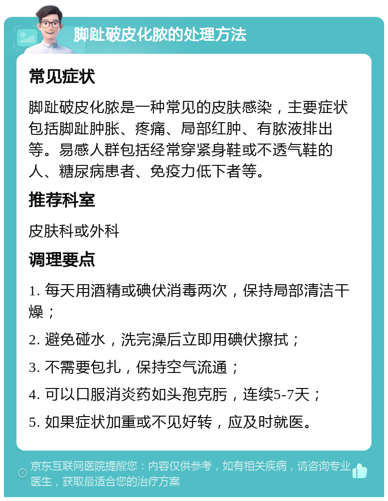 脚趾破皮化脓的处理方法 常见症状 脚趾破皮化脓是一种常见的皮肤感染，主要症状包括脚趾肿胀、疼痛、局部红肿、有脓液排出等。易感人群包括经常穿紧身鞋或不透气鞋的人、糖尿病患者、免疫力低下者等。 推荐科室 皮肤科或外科 调理要点 1. 每天用酒精或碘伏消毒两次，保持局部清洁干燥； 2. 避免碰水，洗完澡后立即用碘伏擦拭； 3. 不需要包扎，保持空气流通； 4. 可以口服消炎药如头孢克肟，连续5-7天； 5. 如果症状加重或不见好转，应及时就医。