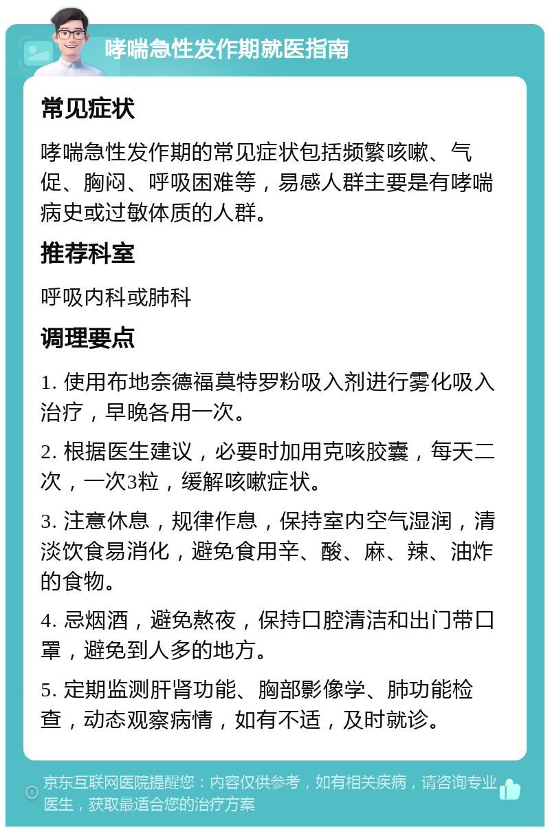 哮喘急性发作期就医指南 常见症状 哮喘急性发作期的常见症状包括频繁咳嗽、气促、胸闷、呼吸困难等，易感人群主要是有哮喘病史或过敏体质的人群。 推荐科室 呼吸内科或肺科 调理要点 1. 使用布地奈德福莫特罗粉吸入剂进行雾化吸入治疗，早晚各用一次。 2. 根据医生建议，必要时加用克咳胶囊，每天二次，一次3粒，缓解咳嗽症状。 3. 注意休息，规律作息，保持室内空气湿润，清淡饮食易消化，避免食用辛、酸、麻、辣、油炸的食物。 4. 忌烟酒，避免熬夜，保持口腔清洁和出门带口罩，避免到人多的地方。 5. 定期监测肝肾功能、胸部影像学、肺功能检查，动态观察病情，如有不适，及时就诊。