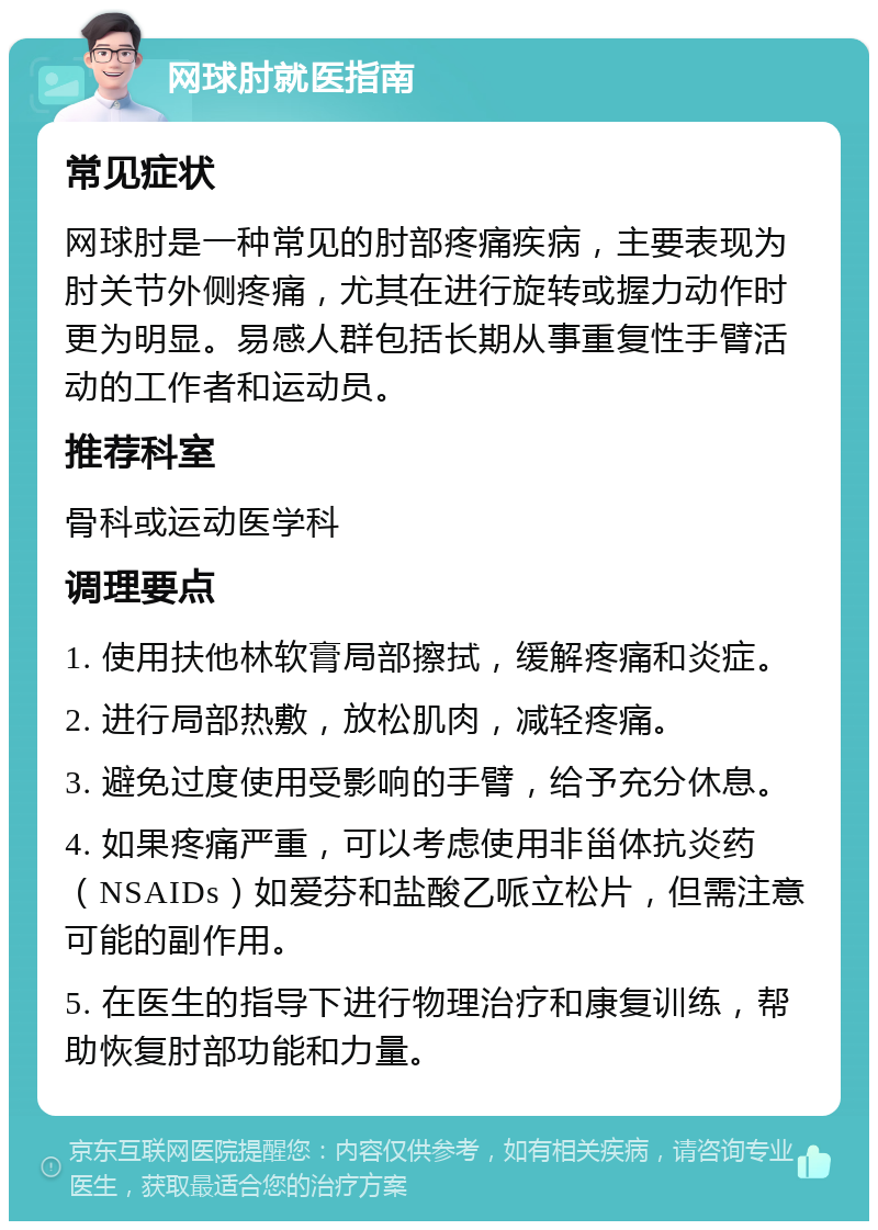 网球肘就医指南 常见症状 网球肘是一种常见的肘部疼痛疾病，主要表现为肘关节外侧疼痛，尤其在进行旋转或握力动作时更为明显。易感人群包括长期从事重复性手臂活动的工作者和运动员。 推荐科室 骨科或运动医学科 调理要点 1. 使用扶他林软膏局部擦拭，缓解疼痛和炎症。 2. 进行局部热敷，放松肌肉，减轻疼痛。 3. 避免过度使用受影响的手臂，给予充分休息。 4. 如果疼痛严重，可以考虑使用非甾体抗炎药（NSAIDs）如爱芬和盐酸乙哌立松片，但需注意可能的副作用。 5. 在医生的指导下进行物理治疗和康复训练，帮助恢复肘部功能和力量。