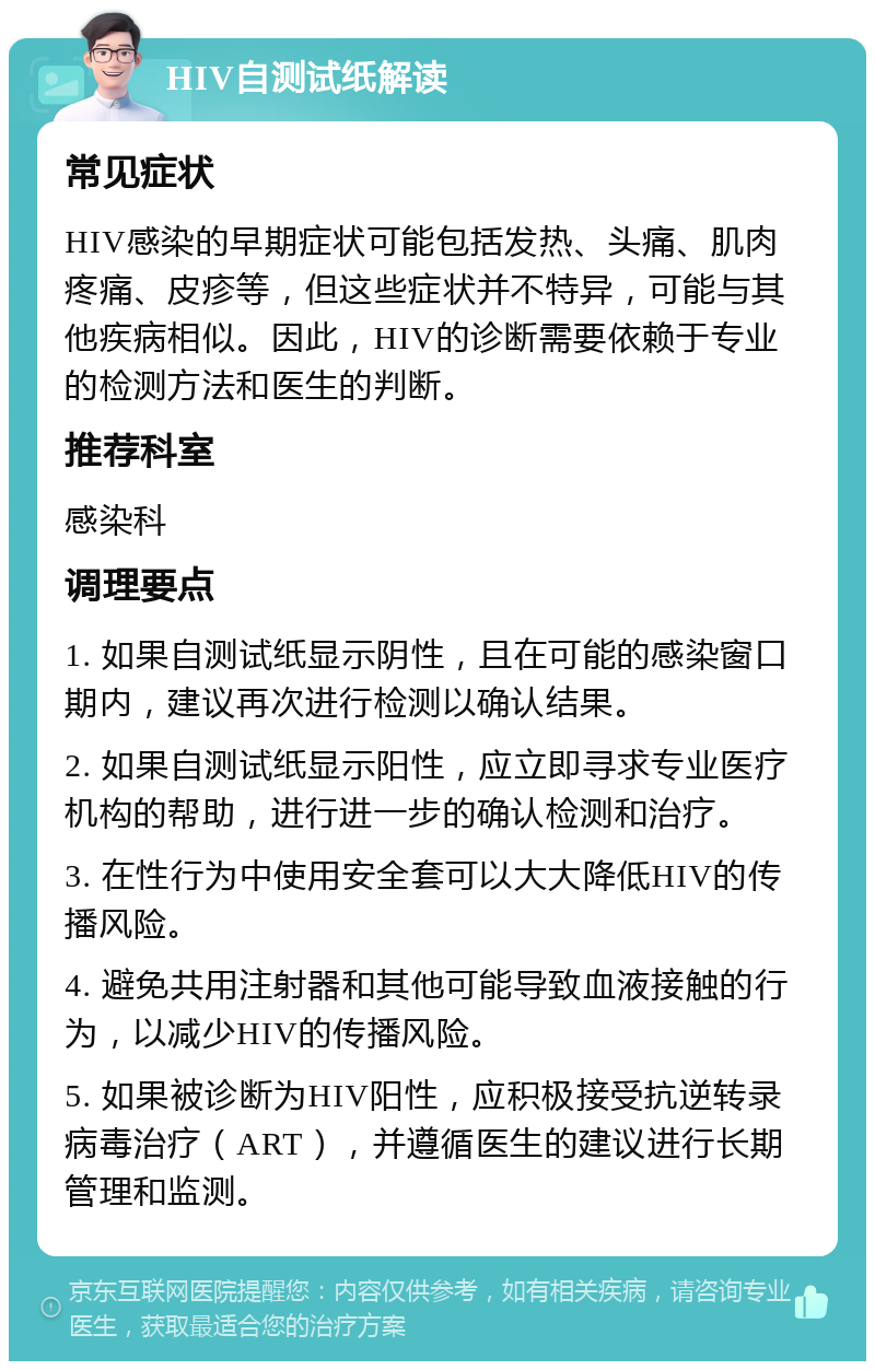 HIV自测试纸解读 常见症状 HIV感染的早期症状可能包括发热、头痛、肌肉疼痛、皮疹等，但这些症状并不特异，可能与其他疾病相似。因此，HIV的诊断需要依赖于专业的检测方法和医生的判断。 推荐科室 感染科 调理要点 1. 如果自测试纸显示阴性，且在可能的感染窗口期内，建议再次进行检测以确认结果。 2. 如果自测试纸显示阳性，应立即寻求专业医疗机构的帮助，进行进一步的确认检测和治疗。 3. 在性行为中使用安全套可以大大降低HIV的传播风险。 4. 避免共用注射器和其他可能导致血液接触的行为，以减少HIV的传播风险。 5. 如果被诊断为HIV阳性，应积极接受抗逆转录病毒治疗（ART），并遵循医生的建议进行长期管理和监测。