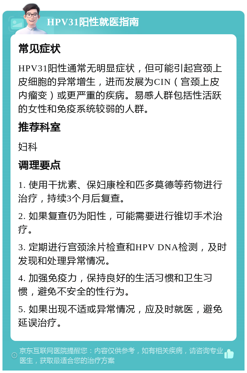 HPV31阳性就医指南 常见症状 HPV31阳性通常无明显症状，但可能引起宫颈上皮细胞的异常增生，进而发展为CIN（宫颈上皮内瘤变）或更严重的疾病。易感人群包括性活跃的女性和免疫系统较弱的人群。 推荐科室 妇科 调理要点 1. 使用干扰素、保妇康栓和匹多莫德等药物进行治疗，持续3个月后复查。 2. 如果复查仍为阳性，可能需要进行锥切手术治疗。 3. 定期进行宫颈涂片检查和HPV DNA检测，及时发现和处理异常情况。 4. 加强免疫力，保持良好的生活习惯和卫生习惯，避免不安全的性行为。 5. 如果出现不适或异常情况，应及时就医，避免延误治疗。