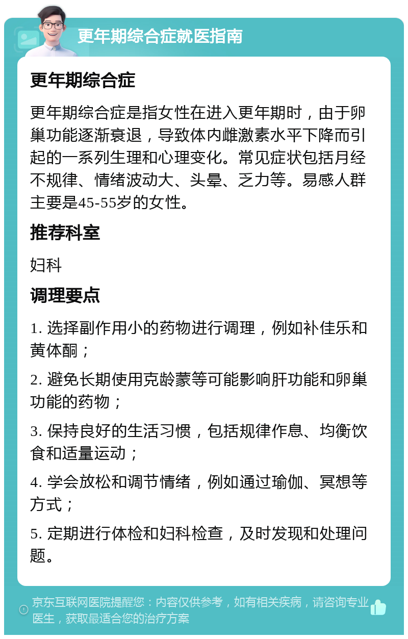 更年期综合症就医指南 更年期综合症 更年期综合症是指女性在进入更年期时，由于卵巢功能逐渐衰退，导致体内雌激素水平下降而引起的一系列生理和心理变化。常见症状包括月经不规律、情绪波动大、头晕、乏力等。易感人群主要是45-55岁的女性。 推荐科室 妇科 调理要点 1. 选择副作用小的药物进行调理，例如补佳乐和黄体酮； 2. 避免长期使用克龄蒙等可能影响肝功能和卵巢功能的药物； 3. 保持良好的生活习惯，包括规律作息、均衡饮食和适量运动； 4. 学会放松和调节情绪，例如通过瑜伽、冥想等方式； 5. 定期进行体检和妇科检查，及时发现和处理问题。