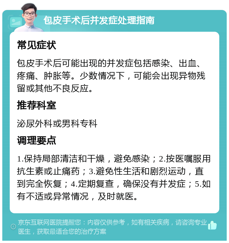 包皮手术后并发症处理指南 常见症状 包皮手术后可能出现的并发症包括感染、出血、疼痛、肿胀等。少数情况下，可能会出现异物残留或其他不良反应。 推荐科室 泌尿外科或男科专科 调理要点 1.保持局部清洁和干燥，避免感染；2.按医嘱服用抗生素或止痛药；3.避免性生活和剧烈运动，直到完全恢复；4.定期复查，确保没有并发症；5.如有不适或异常情况，及时就医。