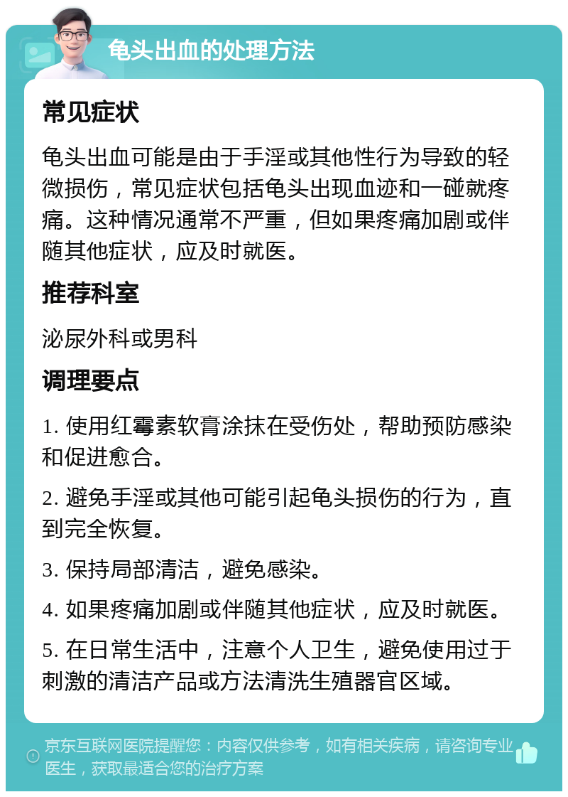 龟头出血的处理方法 常见症状 龟头出血可能是由于手淫或其他性行为导致的轻微损伤，常见症状包括龟头出现血迹和一碰就疼痛。这种情况通常不严重，但如果疼痛加剧或伴随其他症状，应及时就医。 推荐科室 泌尿外科或男科 调理要点 1. 使用红霉素软膏涂抹在受伤处，帮助预防感染和促进愈合。 2. 避免手淫或其他可能引起龟头损伤的行为，直到完全恢复。 3. 保持局部清洁，避免感染。 4. 如果疼痛加剧或伴随其他症状，应及时就医。 5. 在日常生活中，注意个人卫生，避免使用过于刺激的清洁产品或方法清洗生殖器官区域。