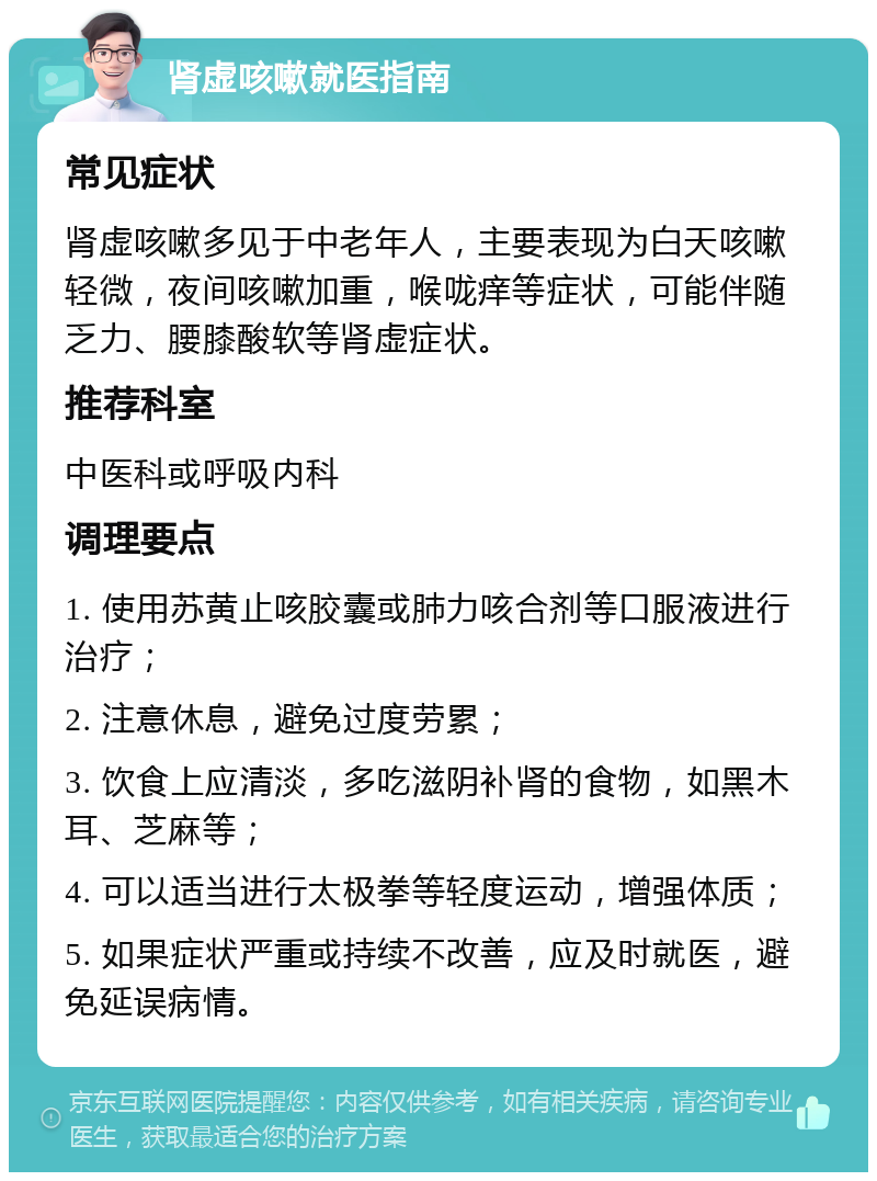 肾虚咳嗽就医指南 常见症状 肾虚咳嗽多见于中老年人，主要表现为白天咳嗽轻微，夜间咳嗽加重，喉咙痒等症状，可能伴随乏力、腰膝酸软等肾虚症状。 推荐科室 中医科或呼吸内科 调理要点 1. 使用苏黄止咳胶囊或肺力咳合剂等口服液进行治疗； 2. 注意休息，避免过度劳累； 3. 饮食上应清淡，多吃滋阴补肾的食物，如黑木耳、芝麻等； 4. 可以适当进行太极拳等轻度运动，增强体质； 5. 如果症状严重或持续不改善，应及时就医，避免延误病情。