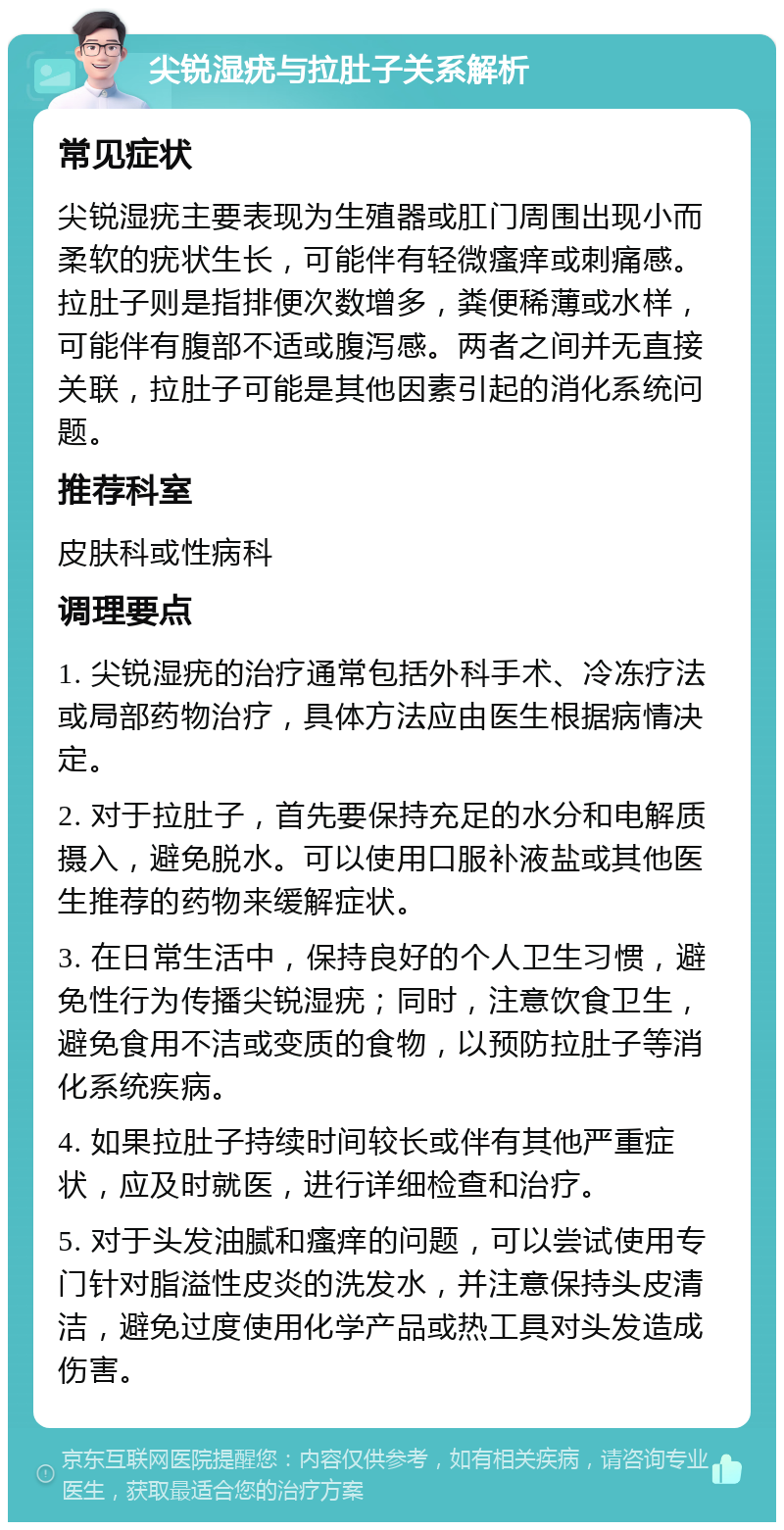 尖锐湿疣与拉肚子关系解析 常见症状 尖锐湿疣主要表现为生殖器或肛门周围出现小而柔软的疣状生长，可能伴有轻微瘙痒或刺痛感。拉肚子则是指排便次数增多，粪便稀薄或水样，可能伴有腹部不适或腹泻感。两者之间并无直接关联，拉肚子可能是其他因素引起的消化系统问题。 推荐科室 皮肤科或性病科 调理要点 1. 尖锐湿疣的治疗通常包括外科手术、冷冻疗法或局部药物治疗，具体方法应由医生根据病情决定。 2. 对于拉肚子，首先要保持充足的水分和电解质摄入，避免脱水。可以使用口服补液盐或其他医生推荐的药物来缓解症状。 3. 在日常生活中，保持良好的个人卫生习惯，避免性行为传播尖锐湿疣；同时，注意饮食卫生，避免食用不洁或变质的食物，以预防拉肚子等消化系统疾病。 4. 如果拉肚子持续时间较长或伴有其他严重症状，应及时就医，进行详细检查和治疗。 5. 对于头发油腻和瘙痒的问题，可以尝试使用专门针对脂溢性皮炎的洗发水，并注意保持头皮清洁，避免过度使用化学产品或热工具对头发造成伤害。