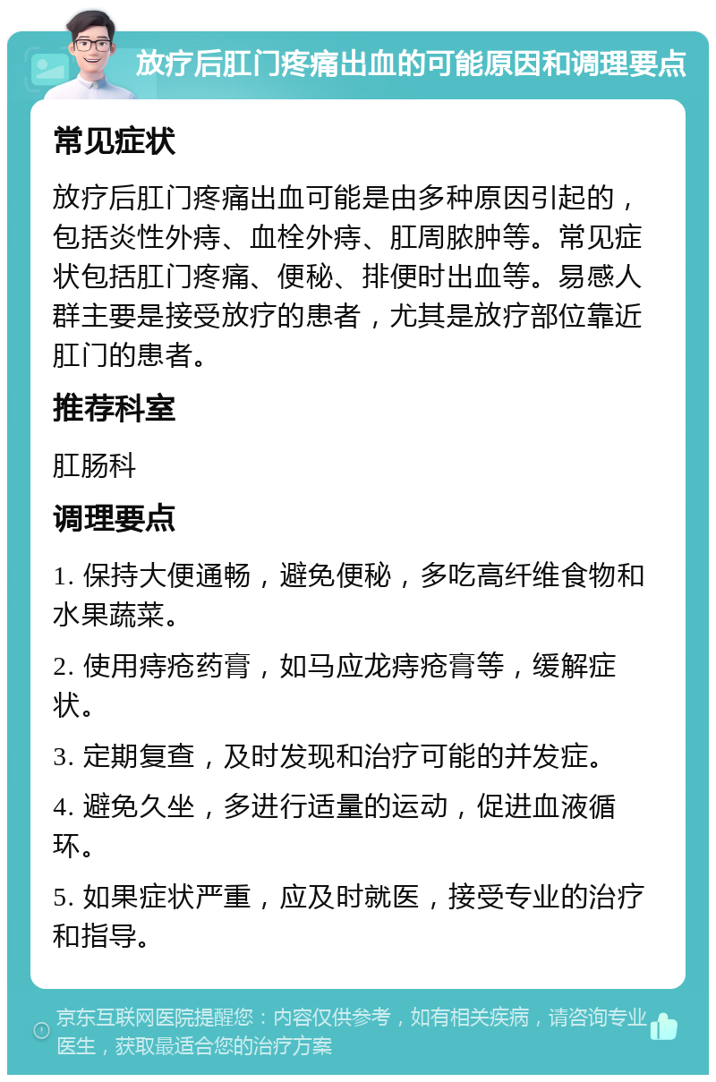 放疗后肛门疼痛出血的可能原因和调理要点 常见症状 放疗后肛门疼痛出血可能是由多种原因引起的，包括炎性外痔、血栓外痔、肛周脓肿等。常见症状包括肛门疼痛、便秘、排便时出血等。易感人群主要是接受放疗的患者，尤其是放疗部位靠近肛门的患者。 推荐科室 肛肠科 调理要点 1. 保持大便通畅，避免便秘，多吃高纤维食物和水果蔬菜。 2. 使用痔疮药膏，如马应龙痔疮膏等，缓解症状。 3. 定期复查，及时发现和治疗可能的并发症。 4. 避免久坐，多进行适量的运动，促进血液循环。 5. 如果症状严重，应及时就医，接受专业的治疗和指导。