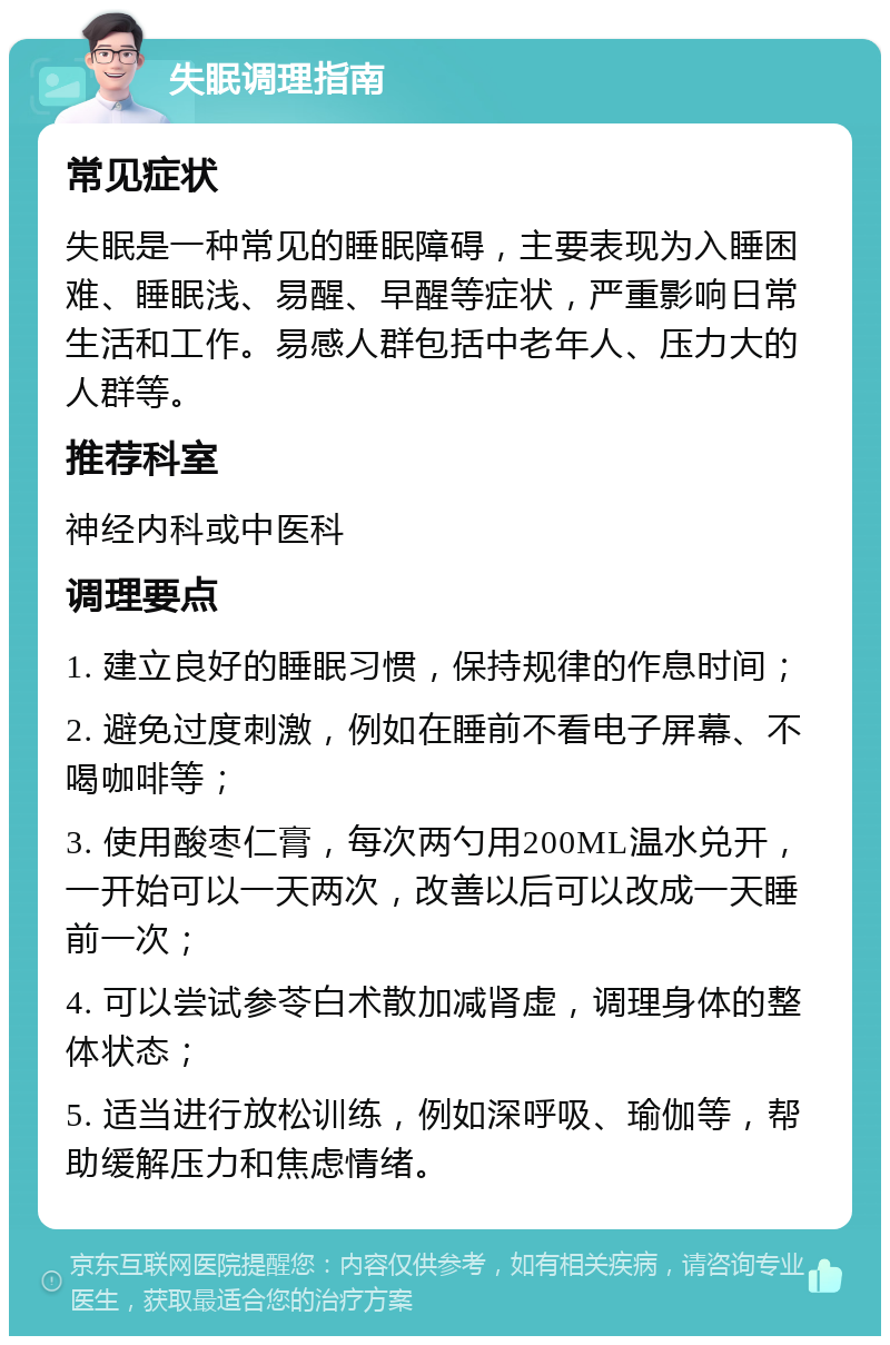 失眠调理指南 常见症状 失眠是一种常见的睡眠障碍，主要表现为入睡困难、睡眠浅、易醒、早醒等症状，严重影响日常生活和工作。易感人群包括中老年人、压力大的人群等。 推荐科室 神经内科或中医科 调理要点 1. 建立良好的睡眠习惯，保持规律的作息时间； 2. 避免过度刺激，例如在睡前不看电子屏幕、不喝咖啡等； 3. 使用酸枣仁膏，每次两勺用200ML温水兑开，一开始可以一天两次，改善以后可以改成一天睡前一次； 4. 可以尝试参苓白术散加减肾虚，调理身体的整体状态； 5. 适当进行放松训练，例如深呼吸、瑜伽等，帮助缓解压力和焦虑情绪。