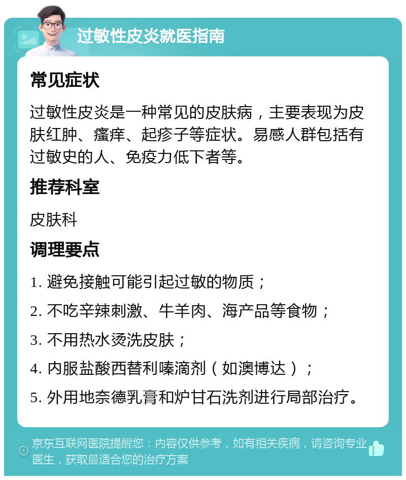 过敏性皮炎就医指南 常见症状 过敏性皮炎是一种常见的皮肤病，主要表现为皮肤红肿、瘙痒、起疹子等症状。易感人群包括有过敏史的人、免疫力低下者等。 推荐科室 皮肤科 调理要点 1. 避免接触可能引起过敏的物质； 2. 不吃辛辣刺激、牛羊肉、海产品等食物； 3. 不用热水烫洗皮肤； 4. 内服盐酸西替利嗪滴剂（如澳博达）； 5. 外用地奈德乳膏和炉甘石洗剂进行局部治疗。