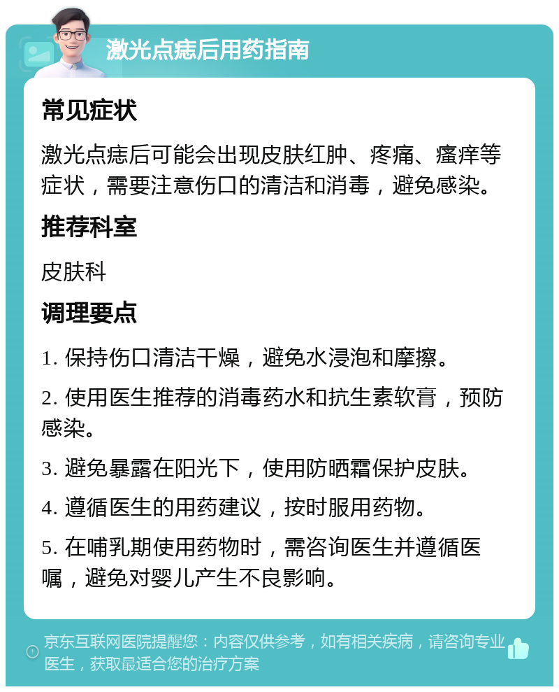 激光点痣后用药指南 常见症状 激光点痣后可能会出现皮肤红肿、疼痛、瘙痒等症状，需要注意伤口的清洁和消毒，避免感染。 推荐科室 皮肤科 调理要点 1. 保持伤口清洁干燥，避免水浸泡和摩擦。 2. 使用医生推荐的消毒药水和抗生素软膏，预防感染。 3. 避免暴露在阳光下，使用防晒霜保护皮肤。 4. 遵循医生的用药建议，按时服用药物。 5. 在哺乳期使用药物时，需咨询医生并遵循医嘱，避免对婴儿产生不良影响。