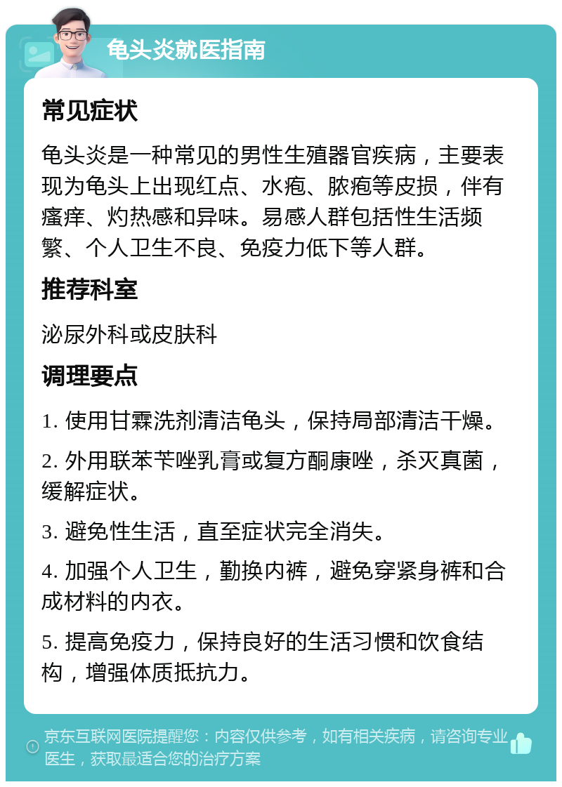 龟头炎就医指南 常见症状 龟头炎是一种常见的男性生殖器官疾病，主要表现为龟头上出现红点、水疱、脓疱等皮损，伴有瘙痒、灼热感和异味。易感人群包括性生活频繁、个人卫生不良、免疫力低下等人群。 推荐科室 泌尿外科或皮肤科 调理要点 1. 使用甘霖洗剂清洁龟头，保持局部清洁干燥。 2. 外用联苯苄唑乳膏或复方酮康唑，杀灭真菌，缓解症状。 3. 避免性生活，直至症状完全消失。 4. 加强个人卫生，勤换内裤，避免穿紧身裤和合成材料的内衣。 5. 提高免疫力，保持良好的生活习惯和饮食结构，增强体质抵抗力。