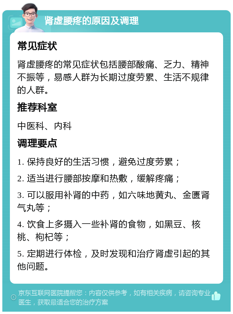 肾虚腰疼的原因及调理 常见症状 肾虚腰疼的常见症状包括腰部酸痛、乏力、精神不振等，易感人群为长期过度劳累、生活不规律的人群。 推荐科室 中医科、内科 调理要点 1. 保持良好的生活习惯，避免过度劳累； 2. 适当进行腰部按摩和热敷，缓解疼痛； 3. 可以服用补肾的中药，如六味地黄丸、金匮肾气丸等； 4. 饮食上多摄入一些补肾的食物，如黑豆、核桃、枸杞等； 5. 定期进行体检，及时发现和治疗肾虚引起的其他问题。