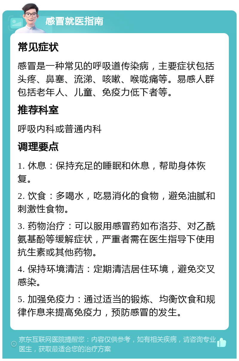 感冒就医指南 常见症状 感冒是一种常见的呼吸道传染病，主要症状包括头疼、鼻塞、流涕、咳嗽、喉咙痛等。易感人群包括老年人、儿童、免疫力低下者等。 推荐科室 呼吸内科或普通内科 调理要点 1. 休息：保持充足的睡眠和休息，帮助身体恢复。 2. 饮食：多喝水，吃易消化的食物，避免油腻和刺激性食物。 3. 药物治疗：可以服用感冒药如布洛芬、对乙酰氨基酚等缓解症状，严重者需在医生指导下使用抗生素或其他药物。 4. 保持环境清洁：定期清洁居住环境，避免交叉感染。 5. 加强免疫力：通过适当的锻炼、均衡饮食和规律作息来提高免疫力，预防感冒的发生。