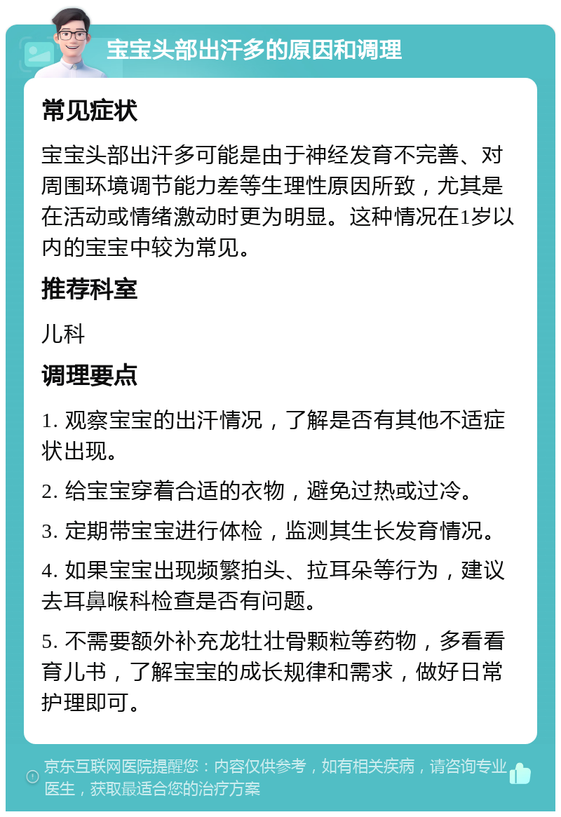 宝宝头部出汗多的原因和调理 常见症状 宝宝头部出汗多可能是由于神经发育不完善、对周围环境调节能力差等生理性原因所致，尤其是在活动或情绪激动时更为明显。这种情况在1岁以内的宝宝中较为常见。 推荐科室 儿科 调理要点 1. 观察宝宝的出汗情况，了解是否有其他不适症状出现。 2. 给宝宝穿着合适的衣物，避免过热或过冷。 3. 定期带宝宝进行体检，监测其生长发育情况。 4. 如果宝宝出现频繁拍头、拉耳朵等行为，建议去耳鼻喉科检查是否有问题。 5. 不需要额外补充龙牡壮骨颗粒等药物，多看看育儿书，了解宝宝的成长规律和需求，做好日常护理即可。