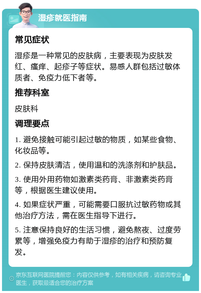 湿疹就医指南 常见症状 湿疹是一种常见的皮肤病，主要表现为皮肤发红、瘙痒、起疹子等症状。易感人群包括过敏体质者、免疫力低下者等。 推荐科室 皮肤科 调理要点 1. 避免接触可能引起过敏的物质，如某些食物、化妆品等。 2. 保持皮肤清洁，使用温和的洗涤剂和护肤品。 3. 使用外用药物如激素类药膏、非激素类药膏等，根据医生建议使用。 4. 如果症状严重，可能需要口服抗过敏药物或其他治疗方法，需在医生指导下进行。 5. 注意保持良好的生活习惯，避免熬夜、过度劳累等，增强免疫力有助于湿疹的治疗和预防复发。