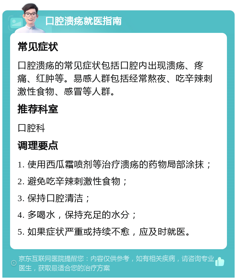 口腔溃疡就医指南 常见症状 口腔溃疡的常见症状包括口腔内出现溃疡、疼痛、红肿等。易感人群包括经常熬夜、吃辛辣刺激性食物、感冒等人群。 推荐科室 口腔科 调理要点 1. 使用西瓜霜喷剂等治疗溃疡的药物局部涂抹； 2. 避免吃辛辣刺激性食物； 3. 保持口腔清洁； 4. 多喝水，保持充足的水分； 5. 如果症状严重或持续不愈，应及时就医。