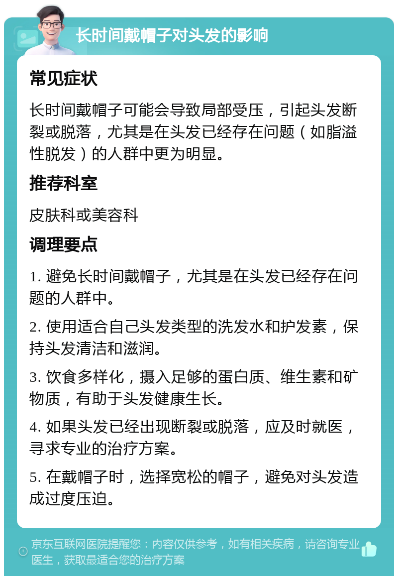 长时间戴帽子对头发的影响 常见症状 长时间戴帽子可能会导致局部受压，引起头发断裂或脱落，尤其是在头发已经存在问题（如脂溢性脱发）的人群中更为明显。 推荐科室 皮肤科或美容科 调理要点 1. 避免长时间戴帽子，尤其是在头发已经存在问题的人群中。 2. 使用适合自己头发类型的洗发水和护发素，保持头发清洁和滋润。 3. 饮食多样化，摄入足够的蛋白质、维生素和矿物质，有助于头发健康生长。 4. 如果头发已经出现断裂或脱落，应及时就医，寻求专业的治疗方案。 5. 在戴帽子时，选择宽松的帽子，避免对头发造成过度压迫。