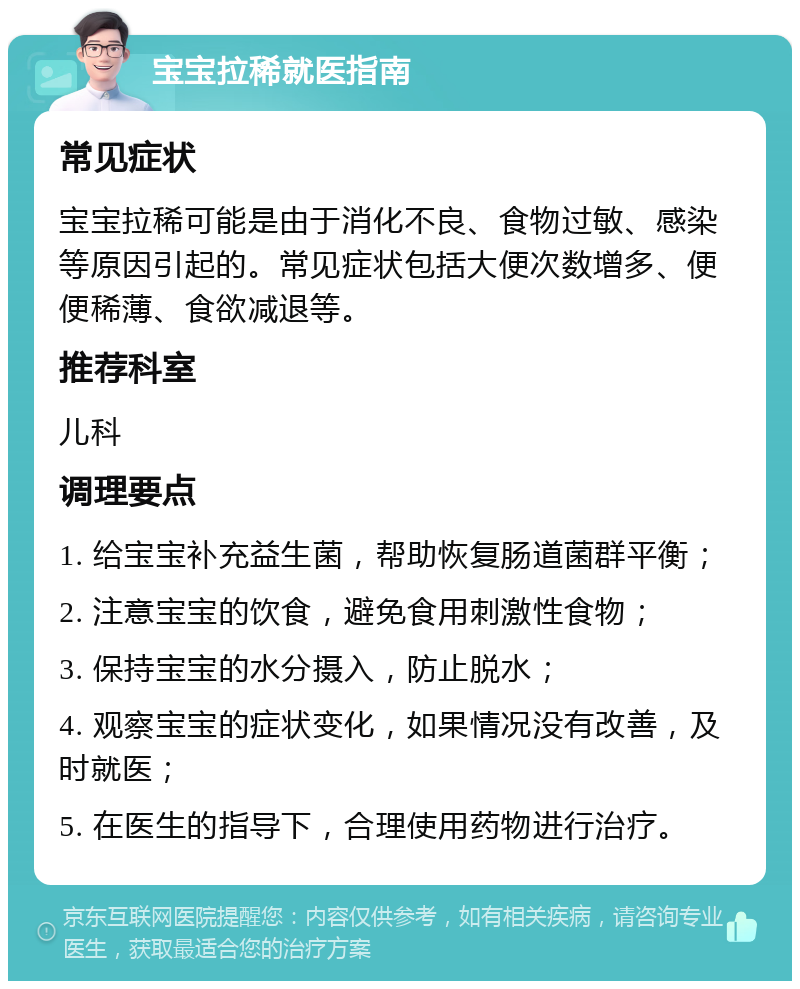 宝宝拉稀就医指南 常见症状 宝宝拉稀可能是由于消化不良、食物过敏、感染等原因引起的。常见症状包括大便次数增多、便便稀薄、食欲减退等。 推荐科室 儿科 调理要点 1. 给宝宝补充益生菌，帮助恢复肠道菌群平衡； 2. 注意宝宝的饮食，避免食用刺激性食物； 3. 保持宝宝的水分摄入，防止脱水； 4. 观察宝宝的症状变化，如果情况没有改善，及时就医； 5. 在医生的指导下，合理使用药物进行治疗。