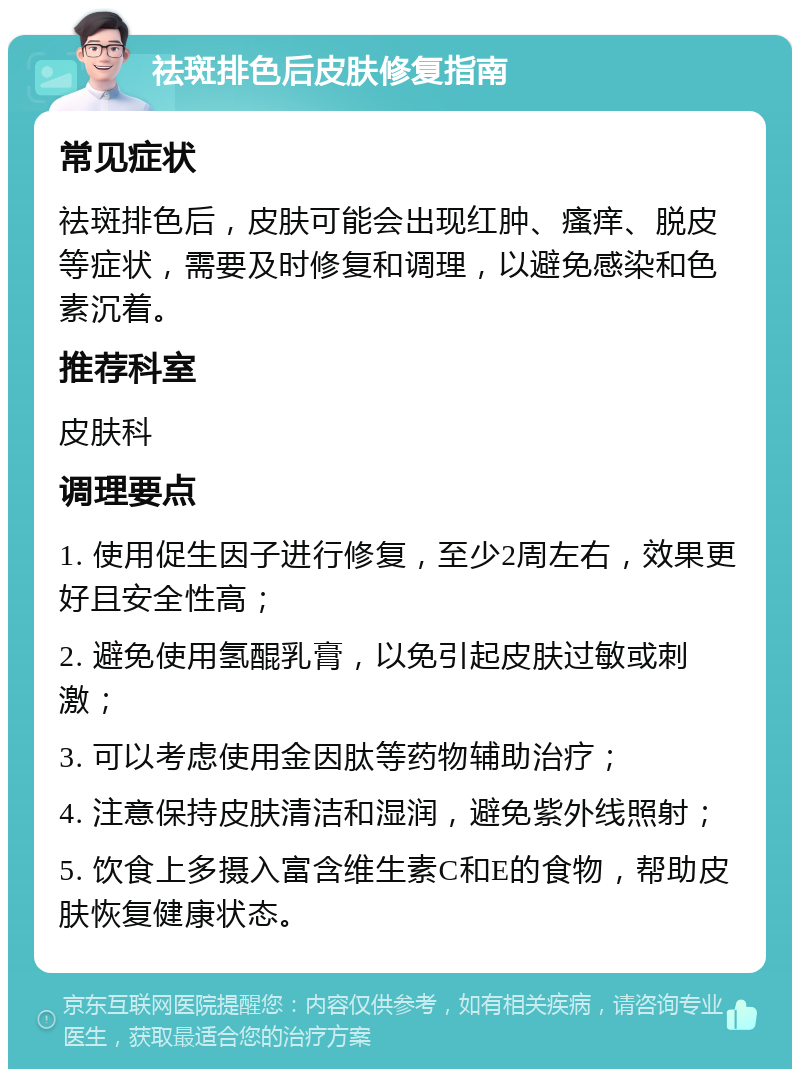 祛斑排色后皮肤修复指南 常见症状 祛斑排色后，皮肤可能会出现红肿、瘙痒、脱皮等症状，需要及时修复和调理，以避免感染和色素沉着。 推荐科室 皮肤科 调理要点 1. 使用促生因子进行修复，至少2周左右，效果更好且安全性高； 2. 避免使用氢醌乳膏，以免引起皮肤过敏或刺激； 3. 可以考虑使用金因肽等药物辅助治疗； 4. 注意保持皮肤清洁和湿润，避免紫外线照射； 5. 饮食上多摄入富含维生素C和E的食物，帮助皮肤恢复健康状态。