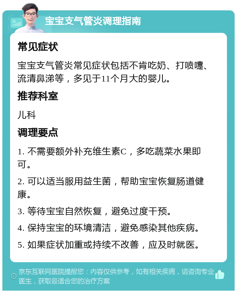 宝宝支气管炎调理指南 常见症状 宝宝支气管炎常见症状包括不肯吃奶、打喷嚏、流清鼻涕等，多见于11个月大的婴儿。 推荐科室 儿科 调理要点 1. 不需要额外补充维生素C，多吃蔬菜水果即可。 2. 可以适当服用益生菌，帮助宝宝恢复肠道健康。 3. 等待宝宝自然恢复，避免过度干预。 4. 保持宝宝的环境清洁，避免感染其他疾病。 5. 如果症状加重或持续不改善，应及时就医。