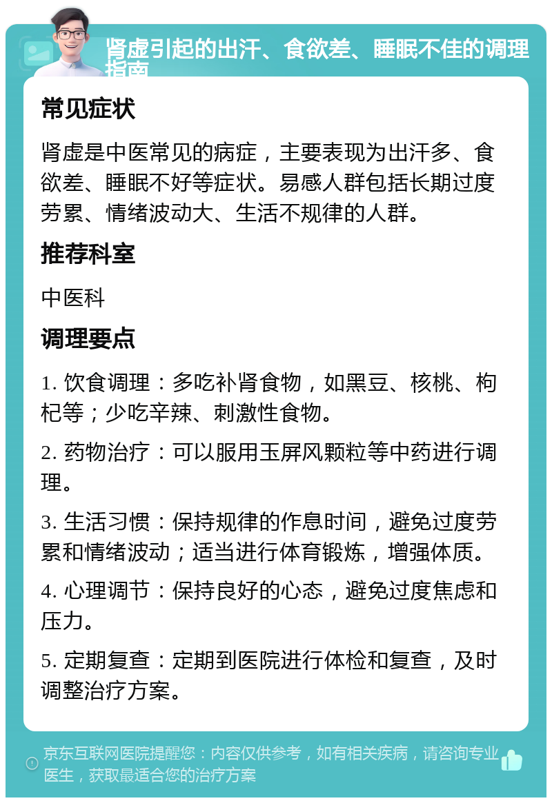 肾虚引起的出汗、食欲差、睡眠不佳的调理指南 常见症状 肾虚是中医常见的病症，主要表现为出汗多、食欲差、睡眠不好等症状。易感人群包括长期过度劳累、情绪波动大、生活不规律的人群。 推荐科室 中医科 调理要点 1. 饮食调理：多吃补肾食物，如黑豆、核桃、枸杞等；少吃辛辣、刺激性食物。 2. 药物治疗：可以服用玉屏风颗粒等中药进行调理。 3. 生活习惯：保持规律的作息时间，避免过度劳累和情绪波动；适当进行体育锻炼，增强体质。 4. 心理调节：保持良好的心态，避免过度焦虑和压力。 5. 定期复查：定期到医院进行体检和复查，及时调整治疗方案。