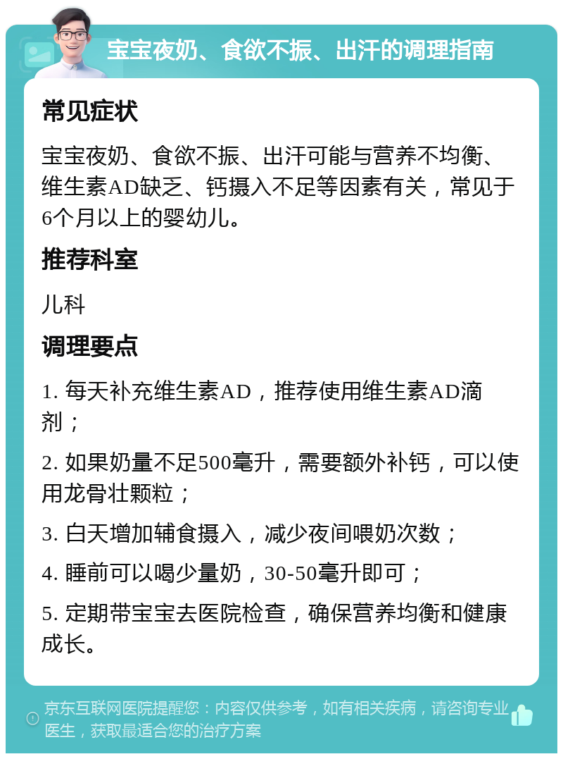 宝宝夜奶、食欲不振、出汗的调理指南 常见症状 宝宝夜奶、食欲不振、出汗可能与营养不均衡、维生素AD缺乏、钙摄入不足等因素有关，常见于6个月以上的婴幼儿。 推荐科室 儿科 调理要点 1. 每天补充维生素AD，推荐使用维生素AD滴剂； 2. 如果奶量不足500毫升，需要额外补钙，可以使用龙骨壮颗粒； 3. 白天增加辅食摄入，减少夜间喂奶次数； 4. 睡前可以喝少量奶，30-50毫升即可； 5. 定期带宝宝去医院检查，确保营养均衡和健康成长。