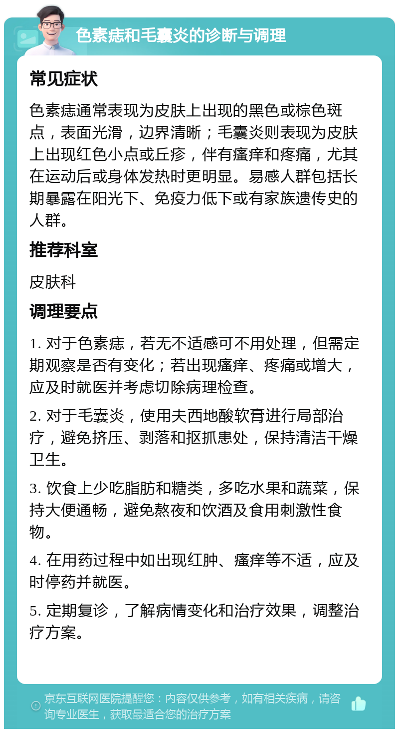 色素痣和毛囊炎的诊断与调理 常见症状 色素痣通常表现为皮肤上出现的黑色或棕色斑点，表面光滑，边界清晰；毛囊炎则表现为皮肤上出现红色小点或丘疹，伴有瘙痒和疼痛，尤其在运动后或身体发热时更明显。易感人群包括长期暴露在阳光下、免疫力低下或有家族遗传史的人群。 推荐科室 皮肤科 调理要点 1. 对于色素痣，若无不适感可不用处理，但需定期观察是否有变化；若出现瘙痒、疼痛或增大，应及时就医并考虑切除病理检查。 2. 对于毛囊炎，使用夫西地酸软膏进行局部治疗，避免挤压、剥落和抠抓患处，保持清洁干燥卫生。 3. 饮食上少吃脂肪和糖类，多吃水果和蔬菜，保持大便通畅，避免熬夜和饮酒及食用刺激性食物。 4. 在用药过程中如出现红肿、瘙痒等不适，应及时停药并就医。 5. 定期复诊，了解病情变化和治疗效果，调整治疗方案。