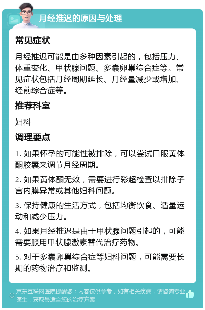 月经推迟的原因与处理 常见症状 月经推迟可能是由多种因素引起的，包括压力、体重变化、甲状腺问题、多囊卵巢综合症等。常见症状包括月经周期延长、月经量减少或增加、经前综合症等。 推荐科室 妇科 调理要点 1. 如果怀孕的可能性被排除，可以尝试口服黄体酮胶囊来调节月经周期。 2. 如果黄体酮无效，需要进行彩超检查以排除子宫内膜异常或其他妇科问题。 3. 保持健康的生活方式，包括均衡饮食、适量运动和减少压力。 4. 如果月经推迟是由于甲状腺问题引起的，可能需要服用甲状腺激素替代治疗药物。 5. 对于多囊卵巢综合症等妇科问题，可能需要长期的药物治疗和监测。