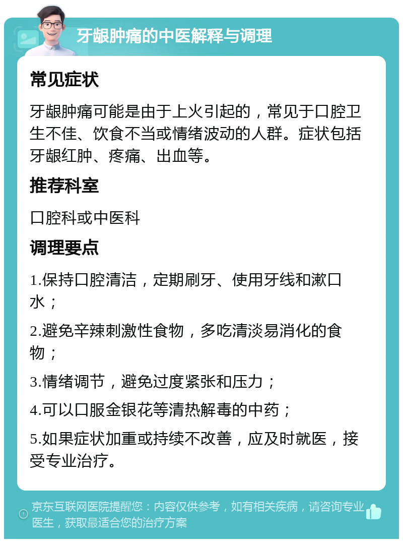 牙龈肿痛的中医解释与调理 常见症状 牙龈肿痛可能是由于上火引起的，常见于口腔卫生不佳、饮食不当或情绪波动的人群。症状包括牙龈红肿、疼痛、出血等。 推荐科室 口腔科或中医科 调理要点 1.保持口腔清洁，定期刷牙、使用牙线和漱口水； 2.避免辛辣刺激性食物，多吃清淡易消化的食物； 3.情绪调节，避免过度紧张和压力； 4.可以口服金银花等清热解毒的中药； 5.如果症状加重或持续不改善，应及时就医，接受专业治疗。