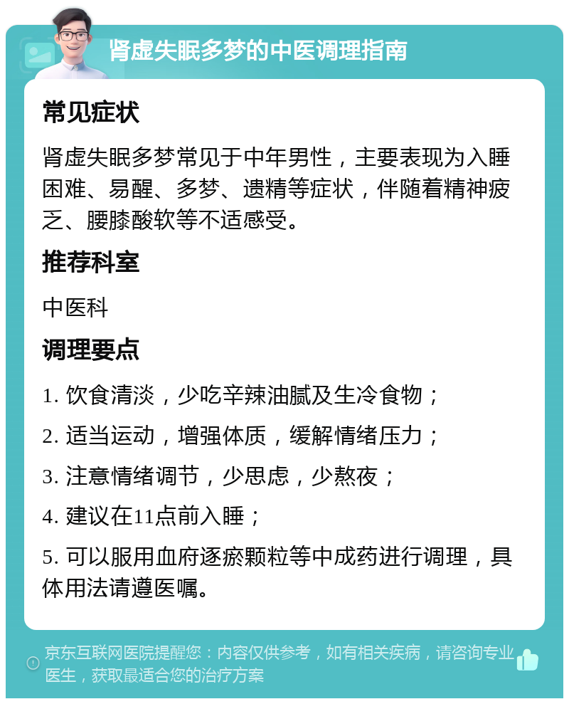 肾虚失眠多梦的中医调理指南 常见症状 肾虚失眠多梦常见于中年男性，主要表现为入睡困难、易醒、多梦、遗精等症状，伴随着精神疲乏、腰膝酸软等不适感受。 推荐科室 中医科 调理要点 1. 饮食清淡，少吃辛辣油腻及生冷食物； 2. 适当运动，增强体质，缓解情绪压力； 3. 注意情绪调节，少思虑，少熬夜； 4. 建议在11点前入睡； 5. 可以服用血府逐瘀颗粒等中成药进行调理，具体用法请遵医嘱。