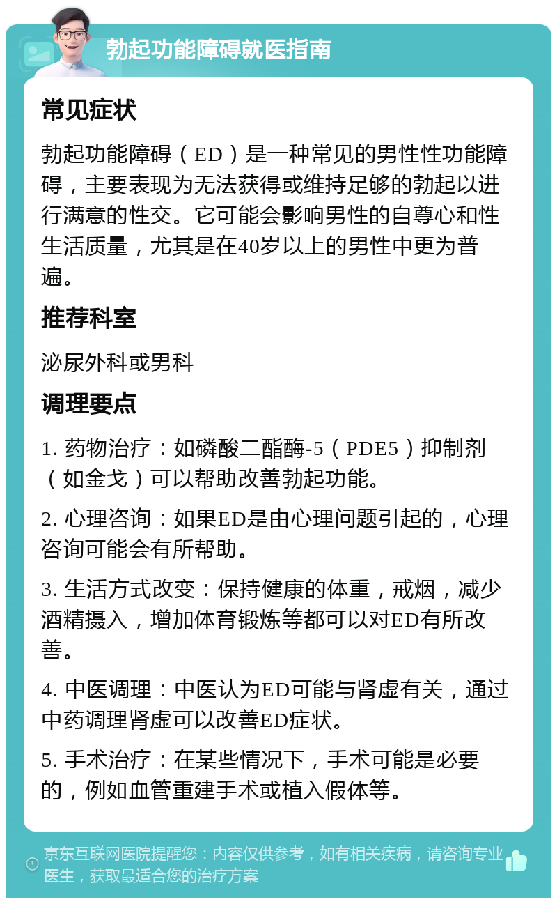 勃起功能障碍就医指南 常见症状 勃起功能障碍（ED）是一种常见的男性性功能障碍，主要表现为无法获得或维持足够的勃起以进行满意的性交。它可能会影响男性的自尊心和性生活质量，尤其是在40岁以上的男性中更为普遍。 推荐科室 泌尿外科或男科 调理要点 1. 药物治疗：如磷酸二酯酶-5（PDE5）抑制剂（如金戈）可以帮助改善勃起功能。 2. 心理咨询：如果ED是由心理问题引起的，心理咨询可能会有所帮助。 3. 生活方式改变：保持健康的体重，戒烟，减少酒精摄入，增加体育锻炼等都可以对ED有所改善。 4. 中医调理：中医认为ED可能与肾虚有关，通过中药调理肾虚可以改善ED症状。 5. 手术治疗：在某些情况下，手术可能是必要的，例如血管重建手术或植入假体等。