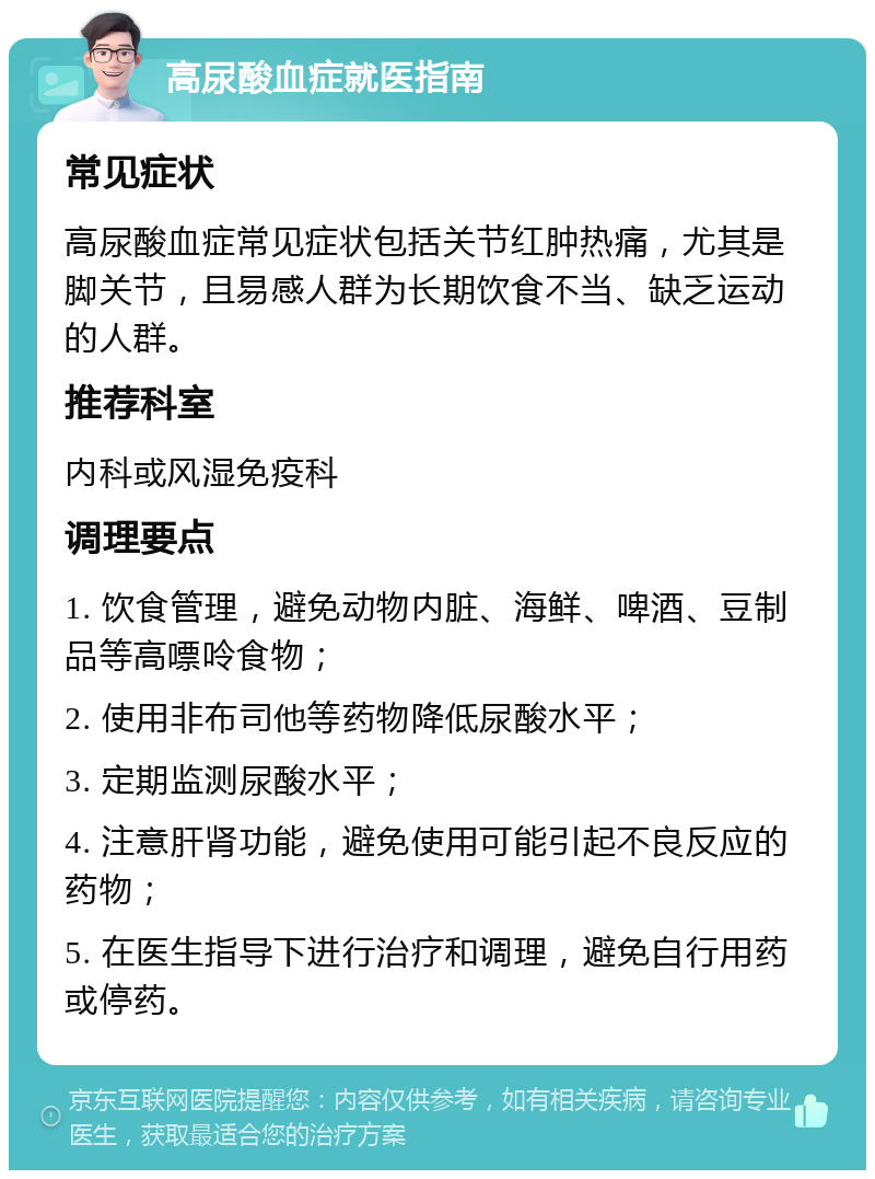 高尿酸血症就医指南 常见症状 高尿酸血症常见症状包括关节红肿热痛，尤其是脚关节，且易感人群为长期饮食不当、缺乏运动的人群。 推荐科室 内科或风湿免疫科 调理要点 1. 饮食管理，避免动物内脏、海鲜、啤酒、豆制品等高嘌呤食物； 2. 使用非布司他等药物降低尿酸水平； 3. 定期监测尿酸水平； 4. 注意肝肾功能，避免使用可能引起不良反应的药物； 5. 在医生指导下进行治疗和调理，避免自行用药或停药。