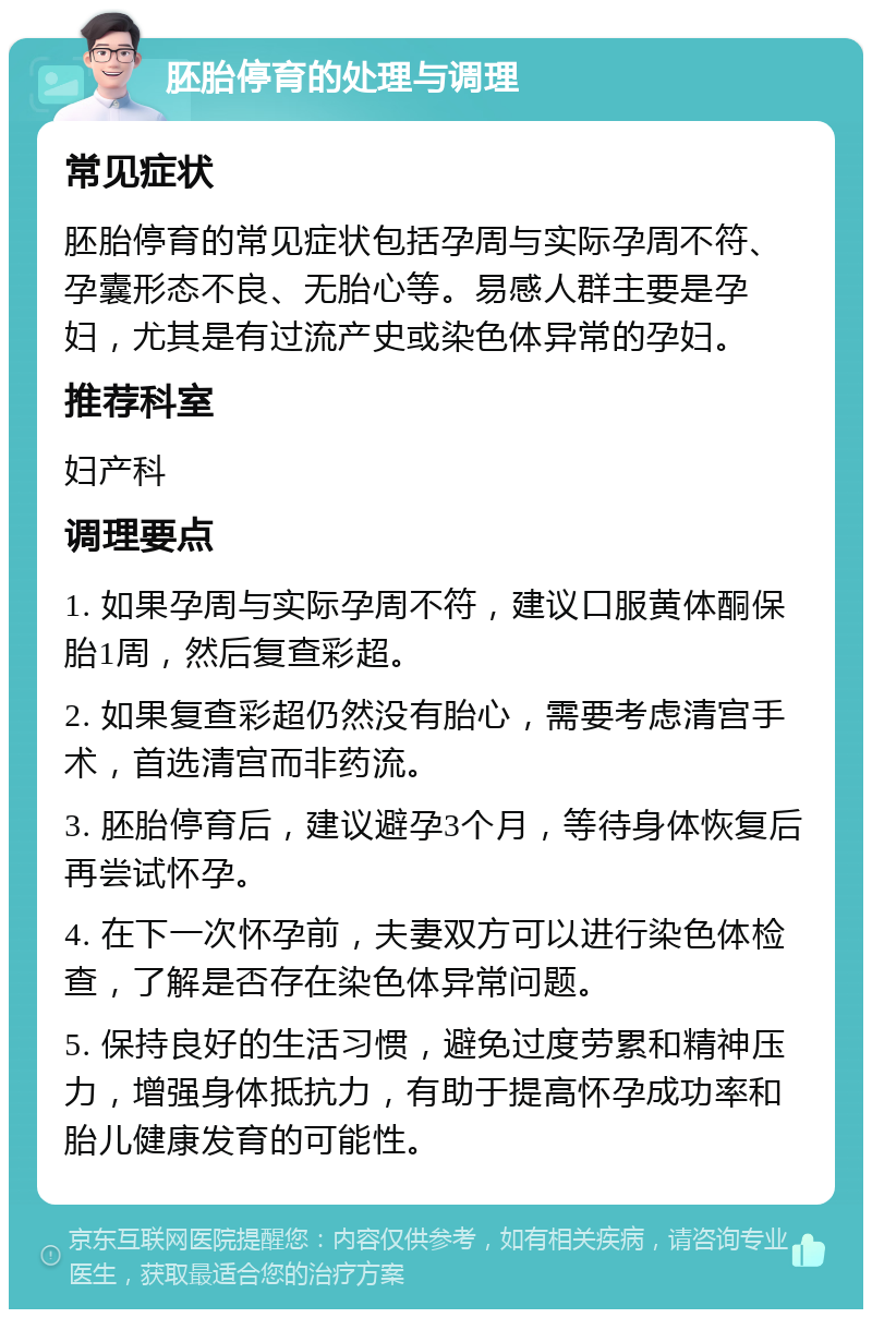 胚胎停育的处理与调理 常见症状 胚胎停育的常见症状包括孕周与实际孕周不符、孕囊形态不良、无胎心等。易感人群主要是孕妇，尤其是有过流产史或染色体异常的孕妇。 推荐科室 妇产科 调理要点 1. 如果孕周与实际孕周不符，建议口服黄体酮保胎1周，然后复查彩超。 2. 如果复查彩超仍然没有胎心，需要考虑清宫手术，首选清宫而非药流。 3. 胚胎停育后，建议避孕3个月，等待身体恢复后再尝试怀孕。 4. 在下一次怀孕前，夫妻双方可以进行染色体检查，了解是否存在染色体异常问题。 5. 保持良好的生活习惯，避免过度劳累和精神压力，增强身体抵抗力，有助于提高怀孕成功率和胎儿健康发育的可能性。