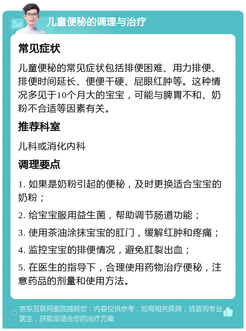 儿童便秘的调理与治疗 常见症状 儿童便秘的常见症状包括排便困难、用力排便、排便时间延长、便便干硬、屁眼红肿等。这种情况多见于10个月大的宝宝，可能与脾胃不和、奶粉不合适等因素有关。 推荐科室 儿科或消化内科 调理要点 1. 如果是奶粉引起的便秘，及时更换适合宝宝的奶粉； 2. 给宝宝服用益生菌，帮助调节肠道功能； 3. 使用茶油涂抹宝宝的肛门，缓解红肿和疼痛； 4. 监控宝宝的排便情况，避免肛裂出血； 5. 在医生的指导下，合理使用药物治疗便秘，注意药品的剂量和使用方法。