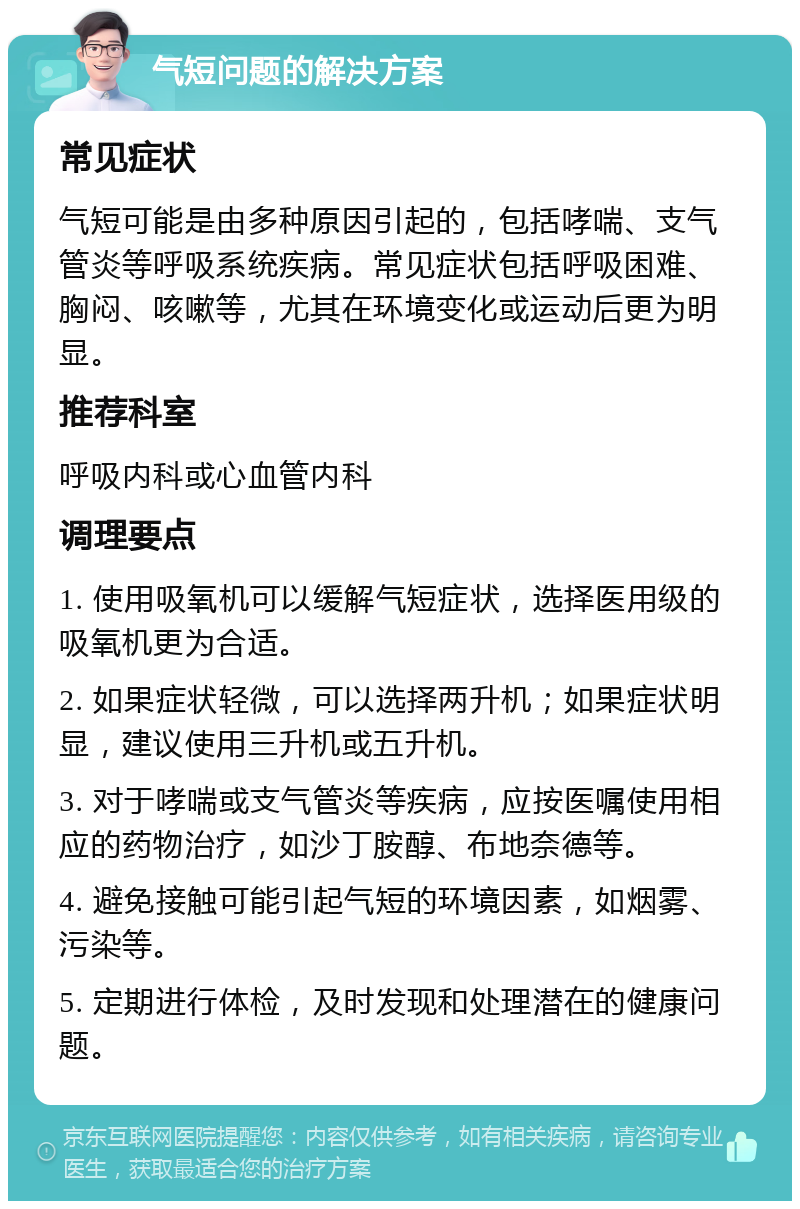 气短问题的解决方案 常见症状 气短可能是由多种原因引起的，包括哮喘、支气管炎等呼吸系统疾病。常见症状包括呼吸困难、胸闷、咳嗽等，尤其在环境变化或运动后更为明显。 推荐科室 呼吸内科或心血管内科 调理要点 1. 使用吸氧机可以缓解气短症状，选择医用级的吸氧机更为合适。 2. 如果症状轻微，可以选择两升机；如果症状明显，建议使用三升机或五升机。 3. 对于哮喘或支气管炎等疾病，应按医嘱使用相应的药物治疗，如沙丁胺醇、布地奈德等。 4. 避免接触可能引起气短的环境因素，如烟雾、污染等。 5. 定期进行体检，及时发现和处理潜在的健康问题。