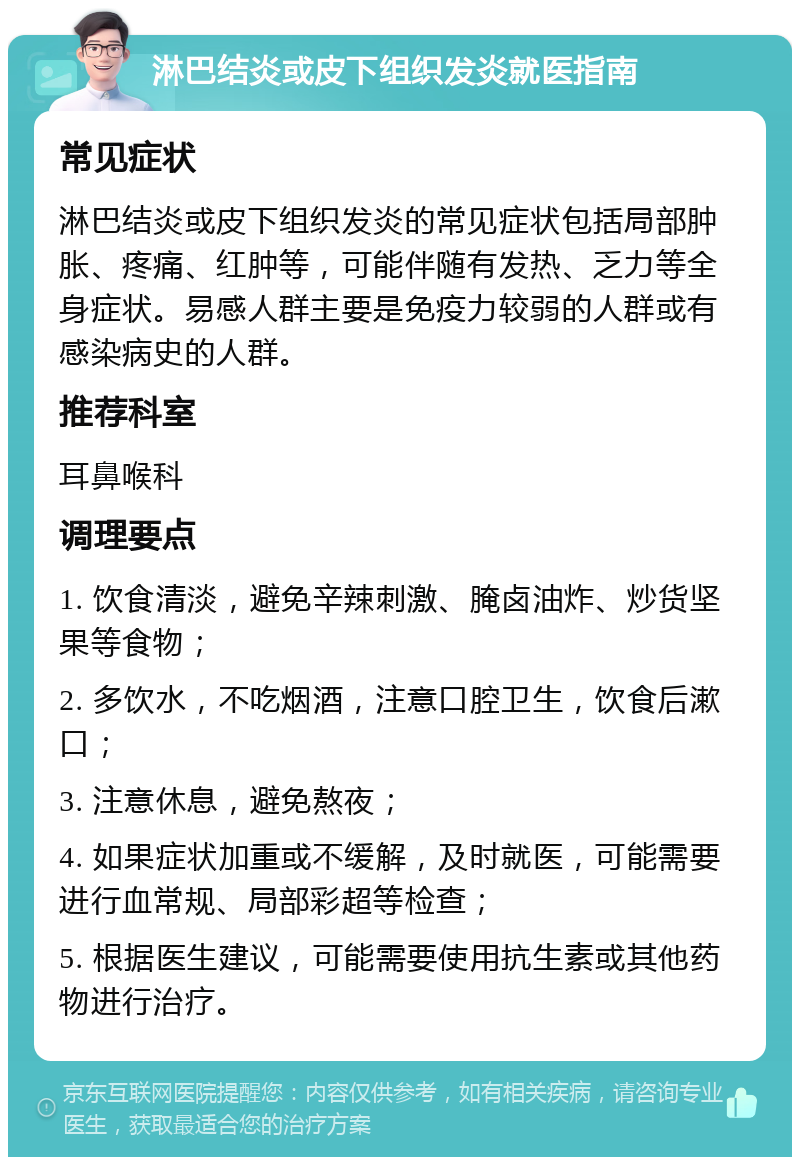 淋巴结炎或皮下组织发炎就医指南 常见症状 淋巴结炎或皮下组织发炎的常见症状包括局部肿胀、疼痛、红肿等，可能伴随有发热、乏力等全身症状。易感人群主要是免疫力较弱的人群或有感染病史的人群。 推荐科室 耳鼻喉科 调理要点 1. 饮食清淡，避免辛辣刺激、腌卤油炸、炒货坚果等食物； 2. 多饮水，不吃烟酒，注意口腔卫生，饮食后漱口； 3. 注意休息，避免熬夜； 4. 如果症状加重或不缓解，及时就医，可能需要进行血常规、局部彩超等检查； 5. 根据医生建议，可能需要使用抗生素或其他药物进行治疗。