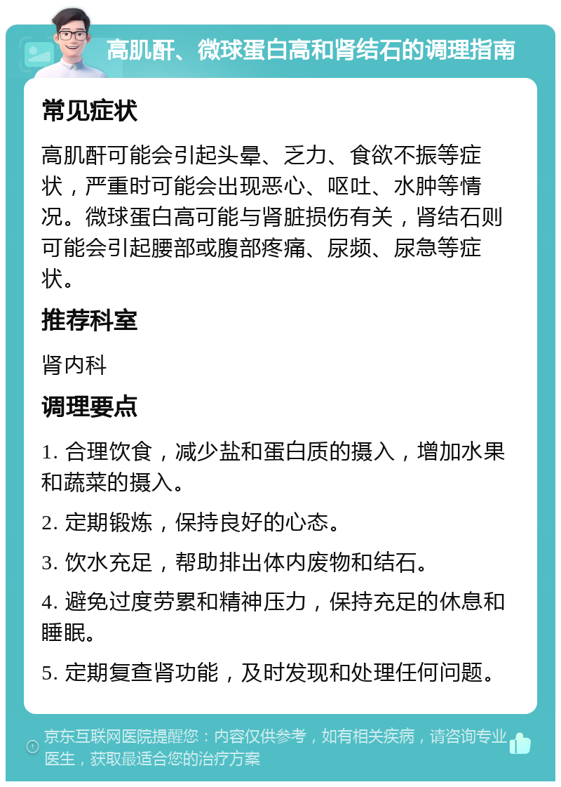 高肌酐、微球蛋白高和肾结石的调理指南 常见症状 高肌酐可能会引起头晕、乏力、食欲不振等症状，严重时可能会出现恶心、呕吐、水肿等情况。微球蛋白高可能与肾脏损伤有关，肾结石则可能会引起腰部或腹部疼痛、尿频、尿急等症状。 推荐科室 肾内科 调理要点 1. 合理饮食，减少盐和蛋白质的摄入，增加水果和蔬菜的摄入。 2. 定期锻炼，保持良好的心态。 3. 饮水充足，帮助排出体内废物和结石。 4. 避免过度劳累和精神压力，保持充足的休息和睡眠。 5. 定期复查肾功能，及时发现和处理任何问题。