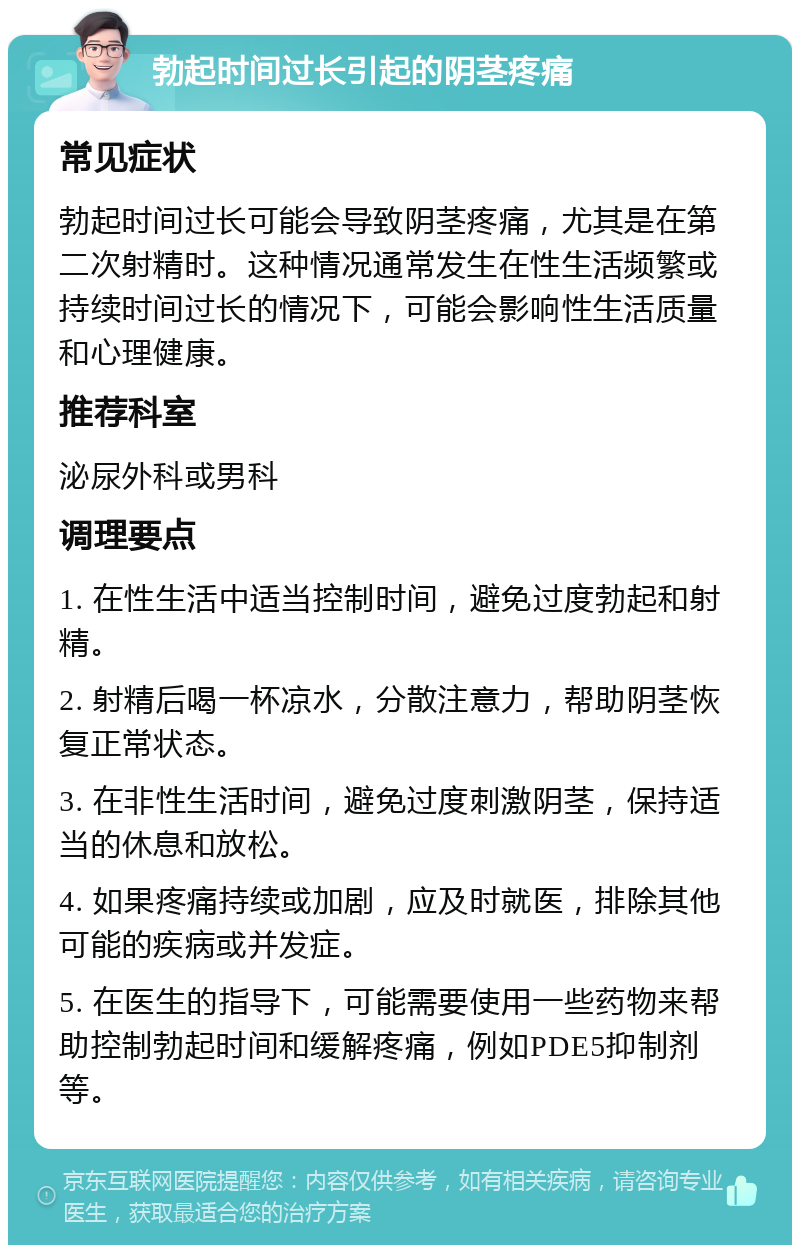 勃起时间过长引起的阴茎疼痛 常见症状 勃起时间过长可能会导致阴茎疼痛，尤其是在第二次射精时。这种情况通常发生在性生活频繁或持续时间过长的情况下，可能会影响性生活质量和心理健康。 推荐科室 泌尿外科或男科 调理要点 1. 在性生活中适当控制时间，避免过度勃起和射精。 2. 射精后喝一杯凉水，分散注意力，帮助阴茎恢复正常状态。 3. 在非性生活时间，避免过度刺激阴茎，保持适当的休息和放松。 4. 如果疼痛持续或加剧，应及时就医，排除其他可能的疾病或并发症。 5. 在医生的指导下，可能需要使用一些药物来帮助控制勃起时间和缓解疼痛，例如PDE5抑制剂等。