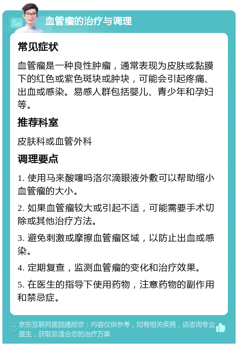 血管瘤的治疗与调理 常见症状 血管瘤是一种良性肿瘤，通常表现为皮肤或黏膜下的红色或紫色斑块或肿块，可能会引起疼痛、出血或感染。易感人群包括婴儿、青少年和孕妇等。 推荐科室 皮肤科或血管外科 调理要点 1. 使用马来酸噻吗洛尔滴眼液外敷可以帮助缩小血管瘤的大小。 2. 如果血管瘤较大或引起不适，可能需要手术切除或其他治疗方法。 3. 避免刺激或摩擦血管瘤区域，以防止出血或感染。 4. 定期复查，监测血管瘤的变化和治疗效果。 5. 在医生的指导下使用药物，注意药物的副作用和禁忌症。