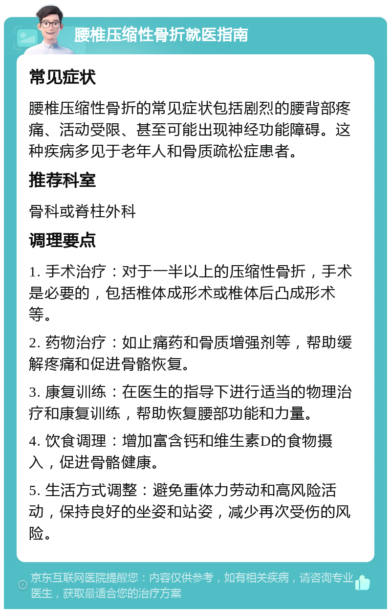 腰椎压缩性骨折就医指南 常见症状 腰椎压缩性骨折的常见症状包括剧烈的腰背部疼痛、活动受限、甚至可能出现神经功能障碍。这种疾病多见于老年人和骨质疏松症患者。 推荐科室 骨科或脊柱外科 调理要点 1. 手术治疗：对于一半以上的压缩性骨折，手术是必要的，包括椎体成形术或椎体后凸成形术等。 2. 药物治疗：如止痛药和骨质增强剂等，帮助缓解疼痛和促进骨骼恢复。 3. 康复训练：在医生的指导下进行适当的物理治疗和康复训练，帮助恢复腰部功能和力量。 4. 饮食调理：增加富含钙和维生素D的食物摄入，促进骨骼健康。 5. 生活方式调整：避免重体力劳动和高风险活动，保持良好的坐姿和站姿，减少再次受伤的风险。