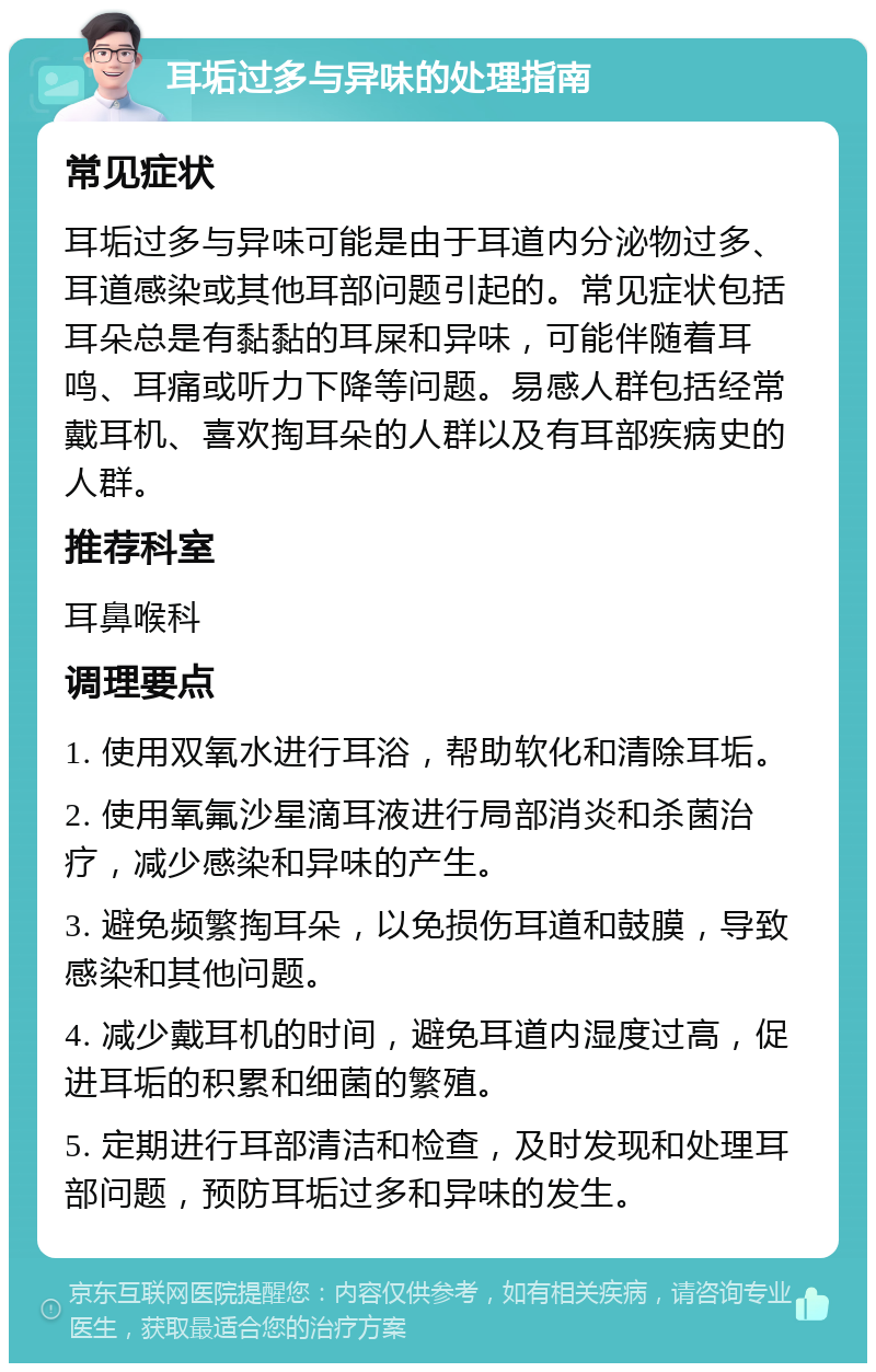 耳垢过多与异味的处理指南 常见症状 耳垢过多与异味可能是由于耳道内分泌物过多、耳道感染或其他耳部问题引起的。常见症状包括耳朵总是有黏黏的耳屎和异味，可能伴随着耳鸣、耳痛或听力下降等问题。易感人群包括经常戴耳机、喜欢掏耳朵的人群以及有耳部疾病史的人群。 推荐科室 耳鼻喉科 调理要点 1. 使用双氧水进行耳浴，帮助软化和清除耳垢。 2. 使用氧氟沙星滴耳液进行局部消炎和杀菌治疗，减少感染和异味的产生。 3. 避免频繁掏耳朵，以免损伤耳道和鼓膜，导致感染和其他问题。 4. 减少戴耳机的时间，避免耳道内湿度过高，促进耳垢的积累和细菌的繁殖。 5. 定期进行耳部清洁和检查，及时发现和处理耳部问题，预防耳垢过多和异味的发生。