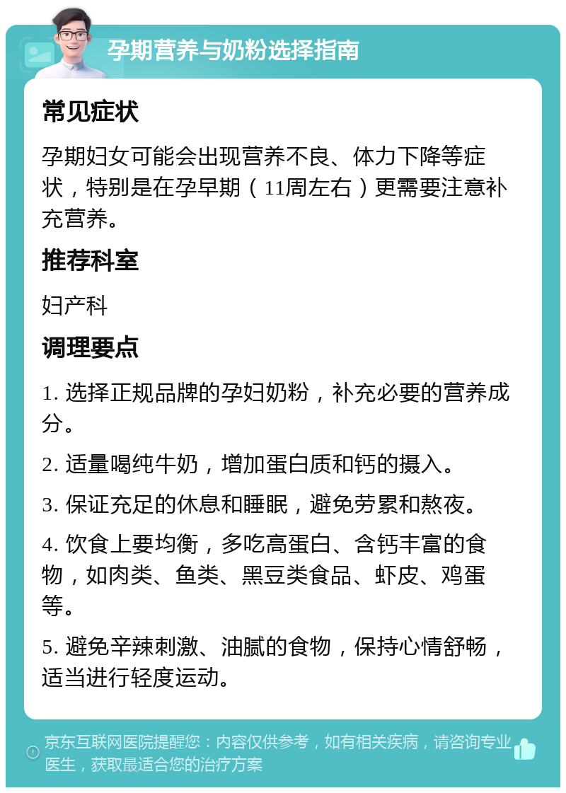 孕期营养与奶粉选择指南 常见症状 孕期妇女可能会出现营养不良、体力下降等症状，特别是在孕早期（11周左右）更需要注意补充营养。 推荐科室 妇产科 调理要点 1. 选择正规品牌的孕妇奶粉，补充必要的营养成分。 2. 适量喝纯牛奶，增加蛋白质和钙的摄入。 3. 保证充足的休息和睡眠，避免劳累和熬夜。 4. 饮食上要均衡，多吃高蛋白、含钙丰富的食物，如肉类、鱼类、黑豆类食品、虾皮、鸡蛋等。 5. 避免辛辣刺激、油腻的食物，保持心情舒畅，适当进行轻度运动。